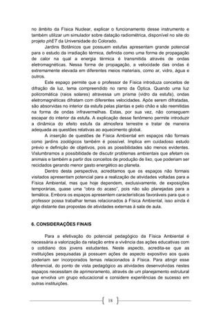 18
no âmbito da Física Nuclear, explicar o funcionamento desse instrumento e
também utilizar um simulador sobre datação radiométrica, disponível no site do
projeto phET da Universidade do Colorado.
Jardins Botânicos que possuem estufas apresentam grande potencial
para o estudo da irradiação térmica, definida como uma forma de propagação
de calor na qual a energia térmica é transmitida através de ondas
eletromagnéticas. Nessa forma de propagação, a velocidade das ondas é
extremamente elevada em diferentes meios materiais, como ar, vidro, água e
outros.
Este espaço permite que o professor de Física introduza conceitos de
difração da luz, tema compreendido no ramo da Óptica. Quando uma luz
policromática (raios solares) atravessa um prisma (vidro da estufa), ondas
eletromagnéticas difratam com diferentes velocidades. Após serem difratadas,
são absorvidas no interior da estufa pelas plantas e pelo chão e são reemitidas
na forma de ondas infravermelhas. Estas, por sua vez, não conseguem
escapar do interior da estufa. A explicação desse fenômeno permite introduzir
a dinâmica do efeito estufa da atmosfera terrestre e tratar de maneira
adequada as questões relativas ao aquecimento global.
A inserção de questões de Física Ambiental em espaços não formais
como jardins zoológicos também é possível. Implica em cuidadoso estudo
prévio e definição de objetivos, pois as possibilidades são menos evidentes.
Vislumbramos a possibilidade de discutir problemas ambientais que afetam os
animais e também a partir dos conceitos de produção de lixo, que poderiam ser
reciclados gerando menor gasto energético ao planeta.
Dentro desta perspectiva, acreditamos que os espaços não formais
visitados apresentam potencial para a realização de atividades voltadas para a
Física Ambiental, mas que hoje dependem, exclusivamente, de exposições
temporárias, quase uma “obra do acaso”, pois não são planejadas para a
temática. Embora os espaços apresentem características favoráveis para que o
professor possa trabalhar temas relacionados à Física Ambiental, isso ainda é
algo distante das propostas de atividades externas à sala de aula.
6. CONSIDERAÇÕES FINAIS
Para a efetivação do potencial pedagógico da Física Ambiental é
necessária a valorização da relação entre a vivência das ações educativas com
o cotidiano dos jovens estudantes. Neste aspecto, acredita-se que as
instituições pesquisadas já possuem ações de aspecto expositivo aos quais
poderiam ser incorporados temas relacionados à Física. Para atingir esse
diferencial, do ponto de vista pedagógico as atividades desenvolvidas nestes
espaços necessitam de aprimoramento, através de um planejamento estrutural
que envolva um grupo educacional e considere experiências de sucesso em
outras instituições.
 