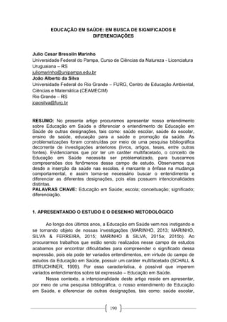 190
EDUCAÇÃO EM SAÚDE: EM BUSCA DE SIGNIFICADOS E
DIFERENCIAÇÕES
Julio Cesar Bresolin Marinho
Universidade Federal do Pampa, Curso de Ciências da Natureza - Licenciatura
Uruguaiana – RS
juliomarinho@unipampa.edu.br
João Alberto da Silva
Universidade Federal do Rio Grande – FURG, Centro de Educação Ambiental,
Ciências e Matemática (CEAMECIM)
Rio Grande – RS
joaosilva@furg.br
RESUMO: No presente artigo procuramos apresentar nosso entendimento
sobre Educação em Saúde e diferenciar o entendimento de Educação em
Saúde de outras designações, tais como: saúde escolar, saúde do escolar,
ensino de saúde, educação para a saúde e promoção da saúde. As
problematizações foram construídas por meio de uma pesquisa bibliográfica
decorrente de investigações anteriores (livros, artigos, teses, entre outras
fontes). Evidenciamos que por ter um caráter multifacetado, o conceito de
Educação em Saúde necessita ser problematizado, para buscarmos
compreensões dos fenômenos desse campo de estudo. Observamos que
desde a inserção da saúde nas escolas, é marcante a ênfase na mudança
comportamental, e assim torna-se necessário buscar o entendimento e
diferenciar as diferentes designações, pois elas possuem intencionalidades
distintas.
PALAVRAS CHAVE: Educação em Saúde; escola; conceituação; significado;
diferenciação.
1. APRESENTANDO O ESTUDO E O DESENHO METODOLÓGICO
Ao longo dos últimos anos, a Educação em Saúde vem nos instigando e
se tornando objeto de nossas investigações (MARINHO, 2013; MARINHO,
SILVA & FERREIRA, 2015; MARINHO & SILVA, 2015a; 2015b). Ao
procurarmos trabalhos que estão sendo realizados nesse campo de estudos
acabamos por encontrar dificuldades para compreender o significado dessa
expressão, pois ela pode ter variados entendimentos, em virtude do campo de
estudos da Educação em Saúde, possuir um caráter multifacetado (SCHALL &
STRUCHINER, 1999). Por essa característica, é possível que imperem
variados entendimentos sobre tal expressão – Educação em Saúde.
Nesse contexto, a intencionalidade deste artigo reside em apresentar,
por meio de uma pesquisa bibliográfica, o nosso entendimento de Educação
em Saúde, e diferenciar de outras designações, tais como: saúde escolar,
 