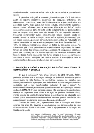 191
saúde do escolar, ensino de saúde, educação para a saúde e promoção da
saúde.
A pesquisa bibliográfica, metodologia escolhida por nós é realizada a
partir do registro disponível, decorrente de pesquisas anteriores, em
documentos como livros, teses de doutoramento e artigos publicados em
periódicos (SEVERINO, 2007). Em nosso estudo, primeiramente buscamos
nessas fontes definições para a expressão “Educação em Saúde”, assim
conseguimos analisar como tal está sendo compreendida por pesquisadores
que se ocupam com essa área de estudo. Em um segundo momento,
buscamos compreender outros entendimentos (saúde escolar, saúde do
escolar, ensino de saúde, educação para a saúde e promoção da saúde) que,
em nosso entender, poderiam ser confundidos com a ideia de “Educação em
Saúde” defendida por nós e outros pesquisadores. Para Severino (2007, p.
122), na pesquisa bibliográfica utilizam-se dados ou categorias teóricas “já
trabalhados por outros pesquisadores e devidamente registrados. Os textos
tornam-se fontes dos temas a serem pesquisados. O pesquisador trabalha a
partir das contribuições dos autores dos estudos analíticos constantes dos
textos”. Dessa forma, revisamos nos livros, artigos e teses os significados
atribuídos a essas definições por outros autores e contrapomos com o
entendimento de Educação em Saúde que apresentamos.
2. EDUCAÇÃO + SAÚDE = EDUCAÇÃO EM SAÚDE: UMA FORMA DE
COMPREENDER A QUESTÃO
O que é educação? Pelo artigo primeiro da LDB (BRASIL, 1996),
podemos entender que a educação “abrange os processos formativos que se
desenvolvem na vida familiar, na convivência humana, no trabalho, nas
instituições de ensino e pesquisa, nos movimentos sociais e organizações da
sociedade civil e nas manifestações culturais”. O que é saúde? No
entendimento da definição de saúde podemos recorrer à Organização Mundial
da Saúde (OMS, 1946), que concebe a saúde não apenas como a ausência de
doença no organismo, mas como a situação de perfeito bem-estar físico,
mental e social do sujeito. Compreendendo o sentido amplo de educação e de
saúde, qual o entendimento oriundo destas palavras quando são unidas pela
preposição em, e originam a expressão Educação em Saúde?
Cardoso de Melo (1981) apresenta-nos que a Educação em Saúde
emerge nos anos 50, devendo a saúde/doença ser compreendida na sua
multicausalidade. Schall & Struchiner (1999, p. 4) apresentam a Educação em
Saúde como sendo
um campo multifacetado, para o qual convergem diversas
concepções, das áreas tanto da educação, quanto da saúde, as quais
espelham diferentes compreensões do mundo, demarcadas por
distintas posições político-filosóficas sobre o homem e a sociedade.
 