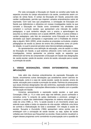 192
Por esta concepção a Educação em Saúde se constitui pela fusão de
aspectos oriundos do campo educacional e da saúde, constituindo assim um
campo de várias faces. O campo da Educação em Saúde, possuindo este
caráter multifacetado, permite que imperem variados entendimentos sobre tal
expressão. Com tudo isso que propalamos, a concepção de Educação em
Saúde que defendemos e utilizamos em nossas investigações reside na que
concebe a Educação em Saúde como consistindo nas atividades que
compõem o currículo escolar, que apresentam uma intenção de caráter
pedagógico, a qual contenha relação com o ensino e aprendizagem de
assuntos ou temas correlatos com a saúde (MOHR, 2002). A autora enfatiza o
caráter pedagógico, pelo fato de caracterizar como Educação em Saúde as
atividades que sejam planejadas e organizadas com a finalidade de ensinar
algo a alguém. Mohr (2002), ainda visualiza as propostas curriculares, projetos
pedagógicos da escola ou planos de ensino dos professores como um ponto
de relação, no qual é possível perceber esta intencionalidade pedagógica.
Ao apresentarmos uma definição de educação, uma de saúde e a ideia
de Educação em Saúde, a qual estamos utilizando como norte para nossas
investigações, iremos apresentar na próxima seção os aspectos que
diferenciam tal forma de compreender a Educação em Saúde das designações
de: saúde escolar, saúde do escolar, ensino de saúde, educação para a saúde
e promoção da saúde.
3. VÁRIAS DESIGNAÇÕES, VÁRIOS ENTENDIMENTOS, VÁRIAS
IMPLICAÇÕES
Indo além dos diversos entendimentos da expressão Educação em
Saúde, encontramos outras denotações que acreditamos serem cabíveis de
diferenciação, como é o caso de: saúde escolar, saúde do escolar, ensino de
saúde, educação para a saúde e promoção da saúde. Partimos do pressuposto
que essas diversas designações não são sinônimos, expressão entendimentos
diferenciados e provocam implicações diferenciadas no trabalho com a questão
da Educação em Saúde.
Iniciamos apresentando a expressão saúde escolar, a qual para
Conceição (1994, p. 11) é vista como algo mal definido, pouco conhecido e
conceitua como “o conjunto de ações destinadas a promover, proteger e
recuperar a saúde das coletividades integrantes do sistema educacional”. Na
visão de Lima (1985, p. 151), “a saúde escolar é um movimento amplo que
estende suas ações a todos os aspectos da vida escolar, refletindo uma ânsia
de controle e medicalização de toda a sociedade”. Em relação à saúde do
escolar, Sucupira e Zuccolotto (1994) apresentam vários pontos que se
entrelaçam com a concepção de saúde escolar, ou seja, ações de saúde
voltadas aos indivíduos que frequentam as escolas. Esses autores visualizam a
origem desses programas como consistindo na preocupação com a questão do
 