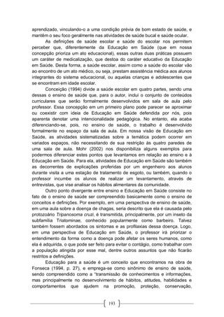 193
aprendizado, vinculando-o a uma condição prévia de bom estado de saúde, e
mantêm o seu foco geralmente nas atividades de saúde bucal e saúde ocular.
As definições de saúde escolar e saúde do escolar nos permitem
perceber que, diferentemente da Educação em Saúde (que em nossa
concepção prioriza um ato educacional), essas outras duas práticas possuem
um caráter de medicalização, que destoa do caráter educativo da Educação
em Saúde. Desta forma, a saúde escolar, assim como a saúde do escolar vão
ao encontro de um ato médico, ou seja, prestam assistência médica aos alunos
integrantes do sistema educacional, ou aquelas crianças e adolescentes que
se encontram em idade escolar.
Conceição (1994) divide a saúde escolar em quatro partes, sendo uma
dessas o ensino de saúde que, para o autor, inclui o conjunto de conteúdos
curriculares que serão formalmente desenvolvidos em sala de aula pelo
professor. Essa concepção em um primeiro plano pode parecer se aproximar
ou coexistir com ideia de Educação em Saúde defendida por nós, pois
aparenta denotar uma intencionalidade pedagógica. No entanto, ela acaba
diferenciando-se, pois, no ensino de saúde, o trabalho é desenvolvido
formalmente no espaço da sala de aula. Em nossa visão de Educação em
Saúde, as atividades sistematizadas sobre a temática podem ocorrer em
variados espaços, não necessitando de sua restrição às quatro paredes de
uma sala de aula. Mohr (2002) nos disponibiliza alguns exemplos para
podermos diferenciar estes pontos que levantamos em relação ao ensino e à
Educação em Saúde. Para ela, atividades de Educação em Saúde são também
as decorrentes de explicações proferidas por um engenheiro aos alunos
durante visita a uma estação de tratamento de esgoto, ou também, quando o
professor incumbe os alunos de realizar um levantamento, através de
entrevistas, que vise analisar os hábitos alimentares da comunidade.
Outro ponto divergente entre ensino e Educação em Saúde consiste no
fato de o ensino de saúde ser compreendido basicamente como o ensino de
conceitos e definições. Por exemplo, em uma perspectiva de ensino de saúde,
em uma aula sobre a doença de chagas, seria descrito que ela é causada pelo
protozoário Tripanosoma cruzi, é transmitida, principalmente, por um inseto da
subfamília Triatominae, conhecido popularmente como barbeiro. Talvez
também fossem abordados os sintomas e as profilaxias dessa doença. Logo,
em uma perspectiva de Educação em Saúde, o professor irá priorizar o
entendimento da forma como a doença pode afetar os seres humanos, como
ela é adquirida, o que pode ser feito para evitar o contágio, como trabalhar com
a população atingida por esse mal, dentre outros assuntos que não ficarão
restritos a definições.
Educação para a saúde é um conceito que encontramos na obra de
Fonseca (1994, p. 27), e emprega-se como sinônimo de ensino de saúde,
sendo compreendido como a “transmissão de conhecimentos e informações,
mas principalmente no desenvolvimento de hábitos, atitudes, habilidades e
comportamentos que ajudem na promoção, proteção, conservação,
 