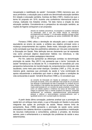 194
recuperação e reabilitação da saúde”. Conceição (1994) menciona que, em
seus primórdios, a educação para a saúde era denominada educação sanitária
Em relação à educação sanitária, Cardoso de Melo (1981), mostra-nos que o
termo foi proposto em 1919, durante uma conferência internacional sobre a
criança, realizada nos Estados Unidos. Tal data marca a criação da área
educação sanitária. Concebendo-se a perspectiva da educação sanitária, as
noções de higiene começaram a ser propostas
através de medidas preventivas, imunizações e cuidados individuais
na prevenção, para o que era mister educar os indivíduos,
principalmente as crianças. [...] A educação sanitária começa a fazer
parte de currículos e programas de ensino (CARDOSO DE MELO,
1981, p. 34).
Fonseca (1994) utiliza a denotação de educação para a saúde como
equivalente ao ensino de saúde, e enfatiza seu objetivo principal como a
mudança comportamental dos sujeitos. Deste modo, educação para saúde é
outra conotação que foge dos parâmetros adotados por nós para compreender
a Educação em Saúde. Pela definição tem-se claramente que tal expressão
visa como principal objetivo desenvolver hábitos nos indivíduos, e não
apresenta nenhum caráter pedagógico intencional.
Por fim, cabe-nos apresentar as diferenças contidas na denominação
promoção da saúde. Rey (2011) nos apresenta que o termo “promoção de
saúde” formalizou-se na década de 70, e inicialmente foi concebido por uma
perspectiva behaviorista de transformação de comportamentos individuais não
saudáveis, como meio para evitar doenças. Candeias (1997, p. 210), de uma
maneira geral, expressa que promoção da saúde é “uma combinação de
apoios educacionais e ambientais que visam a atingir ações e condições de
vida conducentes à saúde”. Schall & Struchiner (1999, p. 4) concebem que
ao conceito de Educação em Saúde se sobrepõe o conceito de
promoção da saúde, como uma definição mais ampla de um processo
que abrange a participação de toda a população no contexto de sua
vida cotidiana e não apenas das pessoas sob risco de adoecer. Essa
noção está baseada em um conceito de saúde ampliado, considerado
como um estado positivo e dinâmico de busca de bem-estar, que
integra os aspectos físico e mental (ausência de doença), ambiental
(ajustamento ao ambiente), pessoal/emocional (auto-realização
pessoal e afetiva) e sócio-ecológico (comprometimento com a
igualdade social e com a preservação da natureza).
A partir desta última concepção, podemos analisar que a promoção da
saúde tem um enfoque mais amplo, e que a Educação em Saúde é uma parte
integrante das ações de promoção da saúde. Nessa mesma linha de
pensamento, Buss (1999) apresenta a promoção da saúde como sendo
articuladora dos saberes técnicos e populares, a qual possibilita a mobilização
de recursos institucionais e comunitários, públicos e privados, de diversos
setores, para o enfrentamento e a resolução dos problemas de saúde e seus
determinantes.
 