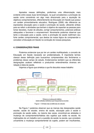 195
Apoiados nessas definições, proferimos uma diferenciação mais
evidente entre essas duas terminologias, na qual concebemos a promoção da
saúde como consistindo em algo mais direcionado para a aquisição de
objetivos comportamentais, diferentemente da Educação em Saúde que possui
um caráter primordialmente educativo. Rodrigues (2006) não diferencia as
expressões educação para a saúde e promoção da saúde, utilizando ambas
para se referir a atividades que tenham o objetivo de capacitar as pessoas para
tomar decisões, mudar de atitudes, corrigir comportamentos, potenciar práticas
adequadas e favorecer o empowerment. Novamente podemos observar que
tanto a educação para a saúde, como a promoção da saúde reafirmam seu
forte caráter comportamental, que destoa da nossa lógica de compreender e
conceber a Educação em Saúde na condução de nossas pesquisas.
4. CONSIDERAÇÕES FINAIS
Podemos evidenciar que por ter um caráter multifacetado, o conceito de
Educação em Saúde necessita ser problematizado. É importante termos
clareza dessa definição para buscarmos compreensões dos fenômenos e
problemas desse campo de estudo. Evidenciamos também que as diferentes
designações acabam refletindo e produzindo entendimentos diversos em
relação à ideia da saúde.
Vejamos a figura que sintetiza o que foi discutido nesse trabalho:
Figura 1: Síntese das evidências do estudo
Na Figura 1 podemos observar que as marcas das designações saúde
escolar, saúde do escolar, ensino de saúde, educação para a saúde e
promoção da saúde estão, na maioria das vezes, encontram-se atreladas à
mudança de comportamento/hábitos dos sujeitos que estão na escola. As
implicações de um trabalho com a questão da saúde na escola, que considere
unicamente a mudança comportamental do sujeito, podem ser insuficientes,
 
