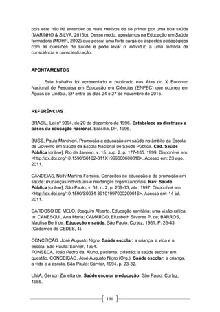 196
pois este não irá entender os reais motivos de se primar por uma boa saúde
(MARINHO & SILVA, 2015b). Desse modo, apostamos na Educação em Saúde
formadora (MOHR, 2002) que possui uma forte carga de aspectos pedagógicos
com as questões de saúde e pode levar o indivíduo a uma tomada de
consciência e conscientização.
APONTAMENTOS
Este trabalho foi apresentado e publicado nas Atas do X Encontro
Nacional de Pesquisa em Educação em Ciências (ENPEC) que ocorreu em
Águas de Lindóia, SP entre os dias 24 e 27 de novembro de 2015.
REFERÊNCIAS
BRASIL. Lei nº 9394, de 20 de dezembro de 1996. Estabelece as diretrizes e
bases da educação nacional. Brasília, DF, 1996.
BUSS, Paulo Marchiori. Promoção e educação em saúde no âmbito da Escola
de Governo em Saúde da Escola Nacional de Saúde Pública. Cad. Saúde
Pública [online], Rio de Janeiro, v. 15, sup. 2, p. 177-185, 1999. Disponível em:
<http://dx.doi.org/10.1590/S0102-311X1999000600018>. Acesso em: 23 ago.
2011.
CANDEIAS, Nelly Martins Ferreira. Conceitos de educação e de promoção em
saúde: mudanças individuais e mudanças organizacionais. Rev. Saúde
Pública [online], São Paulo, v. 31, n. 2, p. 209-13, abr. 1997. Disponível em:
<http://dx.doi.org/10.1590/S0034-89101997000200016>. Acesso em: 14 jul.
2011.
CARDOSO DE MELO, Joaquim Alberto. Educação sanitária: uma visão crítica.
In: CANESQUI, Ana Maria; CAMARGO, Elizabeth Silvares P. de; BARROS,
Maulisa Berti de. Educação e saúde. São Paulo: Cortez, 1981. P. 28-43
(Cadernos do CEDES, 4).
CONCEIÇÃO, José Augusto Nigro. Saúde escolar: a criança, a vida e a
escola. São Paulo: Sarvier, 1994.
FONSECA, João Pedro da. Aluno, paciente, cidadão: a saúde escolar em
questão. CONCEIÇÃO, José Augusto Nigro (Org.). Saúde escolar: a criança,
a vida e a escola. São Paulo: Sarvier, 1994. p. 23-32.
LIMA, Gérson Zanetta de. Saúde escolar e educação. São Paulo: Cortez,
1985.
 