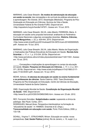 197
MARINHO, Julio Cesar Bresolin. Os modos de estruturação da educação
em saúde na escola: das concepções e do currículo às práticas educativas e
à aprendizagem. Rio Grande. 2013. Dissertação (Mestrado). Programa de Pós-
Graduação em Educação em Ciências: Química da Vida e Saúde,
Universidade Federal do Rio Grande-FURG. Disponível em:
<http://repositorio.furg.br/handle/1/4797>. Acesso em: 15 out. 2015.
MARINHO, Julio Cesar Bresolin; SILVA, João Alberto; FERREIRA, Maira. A
educação em saúde como proposta transversal: analisando os Parâmetros
Curriculares Nacionais e algumas concepções docentes. História, Ciências,
Saúde-Manguinhos, v. 22, p. 429-444, 2015. Disponível em:
<http://www.scielo.br/pdf/hcsm/2014nahead/0104-5970-hcsm-2014005000025.
pdf>. Acesso em: 15 out. 2015.
MARINHO, Julio Cesar Bresolin; SILVA, João Alberto. Modos de Organização
e Implicações das Práticas Educativas de Educação em Saúde. Revista Acta
Scientiae, v. 17, n. 1, p. 213-234, 2015a. Disponível em:
<http://www.periodicos.ulbra.br/index.php/acta/article/view/1120/1104>. Acesso
em: 15 out. 2015.
_____. Concepções e implicações da aprendizagem no campo da educação
em saúde. Ensaio: Pesquisa em Educação em Ciências, v. 17, n. 2, p. 351-
371, 2015b. Disponível em: <http://www.scielo.br/pdf/epec/v17n2/1983-2117-
epec-17-02-00351.pdf>. Acesso em: 15 out. 2015.
MOHR, Adriana. A natureza da educação em saúde no ensino fundamental
e os professores de ciências. Santa Catarina. 2002. Tese (Doutorado).
Programa de Pós-Graduação em Educação, Centro de Ciências da Educação,
Universidade Federal de Santa Catarina.
OMS. Organização Mundial da Saúde. Constituição da Organização Mundial
da Saúde. 1946. Disponível em:
<http://www.fd.uc.pt/CI/CEE/OI/OMS/OMS.htm>. Acesso em: 23 abr. 2012.
REY, Fernando González. Subjetividade e saúde: superando a clínica da
patologia. São Paulo: Cortez, 2011.
RODRIGUES, Manuel Alves. Perspectiva interdisciplinar na formação de
“educadores de saúde”. In: HAMIDO, Gracinda et al. (Orgs.).
Transversalidade em educação e em saúde. Porto: Porto Editora, 2006. p.
133-138.
SCHALL, Virgínia T.; STRUCHINER, Miriam. Educação em saúde: novas
perspectivas. Cad. Saúde Pública [online], Rio de Janeiro, v. 15, suppl. 2, p.
 