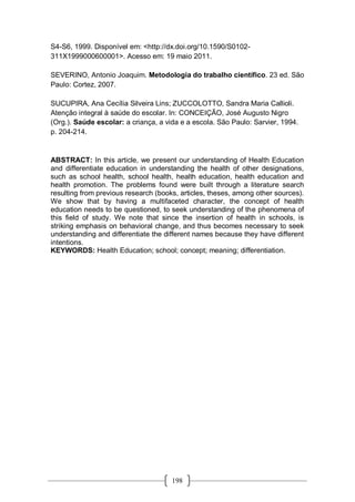 198
S4-S6, 1999. Disponível em: <http://dx.doi.org/10.1590/S0102-
311X1999000600001>. Acesso em: 19 maio 2011.
SEVERINO, Antonio Joaquim. Metodologia do trabalho científico. 23 ed. São
Paulo: Cortez, 2007.
SUCUPIRA, Ana Cecília Silveira Lins; ZUCCOLOTTO, Sandra Maria Callioli.
Atenção integral à saúde do escolar. In: CONCEIÇÃO, José Augusto Nigro
(Org.). Saúde escolar: a criança, a vida e a escola. São Paulo: Sarvier, 1994.
p. 204-214.
ABSTRACT: In this article, we present our understanding of Health Education
and differentiate education in understanding the health of other designations,
such as school health, school health, health education, health education and
health promotion. The problems found were built through a literature search
resulting from previous research (books, articles, theses, among other sources).
We show that by having a multifaceted character, the concept of health
education needs to be questioned, to seek understanding of the phenomena of
this field of study. We note that since the insertion of health in schools, is
striking emphasis on behavioral change, and thus becomes necessary to seek
understanding and differentiate the different names because they have different
intentions.
KEYWORDS: Health Education; school; concept; meaning; differentiation.
 