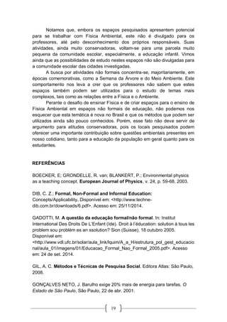 19
Notamos que, embora os espaços pesquisados apresentem potencial
para se trabalhar com Física Ambiental, este não é divulgado para os
professores, até pelo desconhecimento dos próprios responsáveis. Suas
atividades, ainda muito conservadoras, voltam-se para uma parcela muito
pequena da comunidade escolar, especialmente, a educação infantil. Vimos
ainda que as possibilidades de estudo nestes espaços não são divulgadas para
a comunidade escolar das cidades investigadas.
A busca por atividades não formais concentra-se, majoritariamente, em
épocas comemorativas, como a Semana da Árvore e do Meio Ambiente. Este
comportamento nos leva a crer que os professores não sabem que estes
espaços também podem ser utilizados para o estudo de temas mais
complexos, tais como as relações entre a Física e o Ambiente.
Perante o desafio de ensinar Física e de criar espaços para o ensino de
Física Ambiental em espaços não formais de educação, não podemos nos
esquecer que esta temática é nova no Brasil e que os métodos que podem ser
utilizados ainda são pouco conhecidos. Porém, esse fato não deve servir de
argumento para atitudes conservadoras, pois os locais pesquisados podem
oferecer uma importante contribuição sobre questões ambientais presentes em
nosso cotidiano, tanto para a educação da população em geral quanto para os
estudantes.
REFERÊNCIAS
BOECKER, E; GRONDELLE, R. van; BLANKERT, P.; Environmental physics
as a teaching concept. European Journal of Physics, v. 24, p. 59-68, 2003.
DIB, C. Z.; Formal, Non-Formal and Informal Education:
Concepts/Applicability. Disponível em: <http://www.techne-
dib.com.br/downloads/6.pdf>. Acesso em: 25/11/2014.
GADOTTI, M. A questão da educação formal/não formal. In: Institut
International Des Droits De L’Enfant (Ide). Droit à l’éducation: solution à tous les
problem sou problèm es an ssolution? Sion (Suisse), 18 outubro 2005.
Disponível em:
<http://www.vdl.ufc.br/solar/aula_link/lquim/A_a_H/estrutura_pol_gest_educacio
nal/aula_01/imagens/01/Educacao_Formal_Nao_Formal_2005.pdf>. Acesso
em: 24 de set. 2014.
GIL, A. C. Métodos e Técnicas de Pesquisa Social. Editora Atlas: São Paulo,
2008.
GONÇALVES NETO, J. Barulho exige 20% mais de energia para tarefas. O
Estado de São Paulo, São Paulo, 22 de abr. 2001.
 