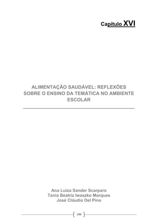 199
Capítulo XVI
ALIMENTAÇÃO SAUDÁVEL: REFLEXÕES
SOBRE O ENSINO DA TEMÁTICA NO AMBIENTE
ESCOLAR
__________________________________________
Ana Luiza Sander Scarparo
Tania Beatriz Iwaszko Marques
José Cláudio Del Pino
 