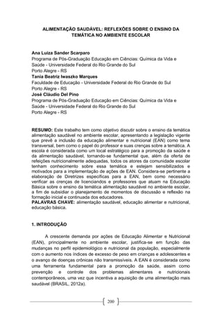 200
ALIMENTAÇÃO SAUDÁVEL: REFLEXÕES SOBRE O ENSINO DA
TEMÁTICA NO AMBIENTE ESCOLAR
Ana Luiza Sander Scarparo
Programa de Pós-Graduação Educação em Ciências: Química da Vida e
Saúde - Universidade Federal do Rio Grande do Sul
Porto Alegre - RS
Tania Beatriz Iwaszko Marques
Faculdade de Educação - Universidade Federal do Rio Grande do Sul
Porto Alegre - RS
José Cláudio Del Pino
Programa de Pós-Graduação Educação em Ciências: Química da Vida e
Saúde - Universidade Federal do Rio Grande do Sul
Porto Alegre - RS
RESUMO: Este trabalho tem como objetivo discutir sobre o ensino da temática
alimentação saudável no ambiente escolar, apresentando a legislação vigente
que prevê a inclusão da educação alimentar e nutricional (EAN) como tema
transversal, bem como o papel do professor e suas crenças sobre a temática. A
escola é considerada como um local estratégico para a promoção da saúde e
da alimentação saudável, tornando-se fundamental que, além da oferta de
refeições nutricionalmente adequadas, todos os atores da comunidade escolar
tenham conhecimento sobre essa temática e estejam sensibilizados e
motivados para a implementação de ações de EAN. Considera-se pertinente a
elaboração de Diretrizes específicas para a EAN, bem como necessário
verificar as crenças de licenciandos e professores que atuam na Educação
Básica sobre o ensino da temática alimentação saudável no ambiente escolar,
a fim de subsidiar o planejamento de momentos de discussão e reflexão na
formação inicial e continuada dos educadores.
PALAVRAS CHAVE: alimentação saudável, educação alimentar e nutricional,
educação básica.
1. INTRODUÇÃO
A crescente demanda por ações de Educação Alimentar e Nutricional
(EAN), principalmente no ambiente escolar, justifica-se em função das
mudanças no perfil epidemiológico e nutricional da população, especialmente
com o aumento nos índices de excesso de peso em crianças e adolescentes e
o avanço de doenças crônicas não transmissíveis. A EAN é considerada como
uma ferramenta fundamental para a promoção da saúde, assim como
prevenção e controle dos problemas alimentares e nutricionais
contemporâneos, uma vez que incentiva a aquisição de uma alimentação mais
saudável (BRASIL, 2012a).
 