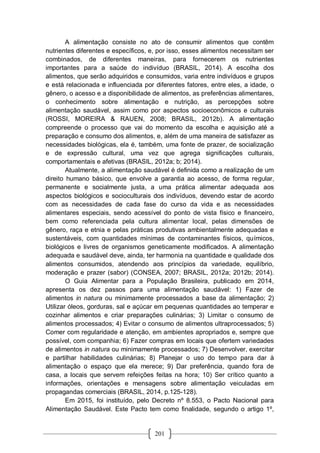 201
A alimentação consiste no ato de consumir alimentos que contêm
nutrientes diferentes e específicos, e, por isso, esses alimentos necessitam ser
combinados, de diferentes maneiras, para fornecerem os nutrientes
importantes para a saúde do indivíduo (BRASIL, 2014). A escolha dos
alimentos, que serão adquiridos e consumidos, varia entre indivíduos e grupos
e está relacionada e influenciada por diferentes fatores, entre eles, a idade, o
gênero, o acesso e a disponibilidade de alimentos, as preferências alimentares,
o conhecimento sobre alimentação e nutrição, as percepções sobre
alimentação saudável, assim como por aspectos socioeconômicos e culturais
(ROSSI, MOREIRA & RAUEN, 2008; BRASIL, 2012b). A alimentação
compreende o processo que vai do momento da escolha e aquisição até a
preparação e consumo dos alimentos, e, além de uma maneira de satisfazer as
necessidades biológicas, ela é, também, uma fonte de prazer, de socialização
e de expressão cultural, uma vez que agrega significações culturais,
comportamentais e afetivas (BRASIL, 2012a; b; 2014).
Atualmente, a alimentação saudável é definida como a realização de um
direito humano básico, que envolve a garantia ao acesso, de forma regular,
permanente e socialmente justa, a uma prática alimentar adequada aos
aspectos biológicos e socioculturais dos indivíduos, devendo estar de acordo
com as necessidades de cada fase do curso da vida e as necessidades
alimentares especiais, sendo acessível do ponto de vista físico e financeiro,
bem como referenciada pela cultura alimentar local, pelas dimensões de
gênero, raça e etnia e pelas práticas produtivas ambientalmente adequadas e
sustentáveis, com quantidades mínimas de contaminantes físicos, químicos,
biológicos e livres de organismos geneticamente modificados. A alimentação
adequada e saudável deve, ainda, ter harmonia na quantidade e qualidade dos
alimentos consumidos, atendendo aos princípios da variedade, equilíbrio,
moderação e prazer (sabor) (CONSEA, 2007; BRASIL, 2012a; 2012b; 2014).
O Guia Alimentar para a População Brasileira, publicado em 2014,
apresenta os dez passos para uma alimentação saudável: 1) Fazer de
alimentos in natura ou minimamente processados a base da alimentação; 2)
Utilizar óleos, gorduras, sal e açúcar em pequenas quantidades ao temperar e
cozinhar alimentos e criar preparações culinárias; 3) Limitar o consumo de
alimentos processados; 4) Evitar o consumo de alimentos ultraprocessados; 5)
Comer com regularidade e atenção, em ambientes apropriados e, sempre que
possível, com companhia; 6) Fazer compras em locais que ofertem variedades
de alimentos in natura ou minimamente processados; 7) Desenvolver, exercitar
e partilhar habilidades culinárias; 8) Planejar o uso do tempo para dar à
alimentação o espaço que ela merece; 9) Dar preferência, quando fora de
casa, a locais que servem refeições feitas na hora; 10) Ser crítico quanto a
informações, orientações e mensagens sobre alimentação veiculadas em
propagandas comerciais (BRASIL, 2014, p.125-128).
Em 2015, foi instituído, pelo Decreto nº 8.553, o Pacto Nacional para
Alimentação Saudável. Este Pacto tem como finalidade, segundo o artigo 1º,
 