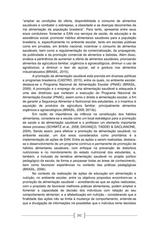 202
“ampliar as condições de oferta, disponibilidade e consumo de alimentos
saudáveis e combater o sobrepeso, a obesidade e as doenças decorrentes da
má alimentação da população brasileira”. Para tanto, apresenta entre seus
eixos condutores: fomentar a EAN nos serviços de saúde, de educação e de
assistência social; promover hábitos alimentares saudáveis para a população
brasileira; e, especificamente no ambiente escolar, tanto em escolas públicas
como em privadas, em âmbito nacional, incentivar o consumo de alimentos
saudáveis, bem como a regulamentação da comercialização, da propaganda,
da publicidade e da promoção comercial de alimentos e bebidas. Além disso,
sinaliza a pertinência de aumentar a oferta de alimentos saudáveis, priorizando
alimentos da agricultura familiar, orgânicos e agroecológicos; diminuir o uso de
agrotóxicos; e diminuir o teor de açúcar, sal e gordura nos alimentos
industrializados (BRASIL, 2015).
A promoção da alimentação saudável está prevista em diversas políticas
e programas brasileiros (CASTRO, 2015), entre os quais, no ambiente escolar,
destaca-se o Programa Nacional de Alimentação Escolar (PNAE) (BRASIL,
2009). A promoção e o emprego de uma alimentação saudável e adequada é
uma das diretrizes que norteiam a execução do Programa Nacional de
Alimentação Escolar (PNAE), assim como o direito à alimentação escolar, a fim
de garantir a Segurança Alimentar e Nutricional dos estudantes, e o incentivo à
aquisição de produtos da agricultura familiar, principalmente alimentos
orgânicos e agroecológicos (BRASIL, 2009; 2013b).
Em razão da importância da infância na constituição dos hábitos
alimentares, considera-se a escola como um local estratégico para a promoção
da saúde e da alimentação saudável e o professor um elemento importante
desse processo (SCHMITZ et al., 2008; DAVANÇO, TADDEI & GACLIANONE,
2004). Sendo assim, para efetivar a promoção da alimentação saudável, no
ambiente escolar, um dos eixos considerados como prioritários é a
implementação de ações de EAN. Entre as ações a serem realizadas, destaca-
se o desenvolvimento de um programa contínuo e permanente de promoção de
hábitos alimentares saudáveis, com enfoque na prevenção de distúrbios
nutricionais e no monitoramento do estado nutricional dos estudantes, e,
também, a inclusão da temática alimentação saudável no projeto político
pedagógico da escola, de forma a perpassar todas as áreas de conhecimento,
bem como favorecer experiências no contexto das práticas pedagógicas
(BRASIL, 2006).
No contexto da realização de ações de educação em alimentação e
nutrição, no ambiente escolar, entre os objetivos propostos encontram-se: a
promoção da alimentação saudável – acreditando-se que as ações realizadas,
com o propósito de favorecer melhores práticas alimentares, podem ampliar e
fomentar a capacidade de decisão dos indivíduos com relação ao seu
comportamento alimentar; e a alfabetização em nutrição - considerando que a
finalidade das ações não se limita à mudança de comportamento, entende-se
que a divulgação de informações irá possibilitar que o indivíduo tome decisões
 
