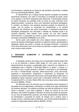 203
que favoreçam a adoção de um estilo de vida saudável, assumindo o cuidado
com a sua alimentação (BRASIL, 2008).
É imprescindível que o espaço escolar garanta condições de escolhas
alimentares saudáveis, que visem à promoção e à proteção da saúde, assim
como opções e caminhos adequados para efetivá-las. A alimentação escolar,
ao ofertar alimentos de qualidade tanto do ponto de vista nutricional como
higiênico-sanitário, constitui-se como uma importante ferramenta pedagógica.
E, portanto, ao elaborar uma proposta educativa pautada na autonomia do
sujeito, que irá auxiliar na construção do conhecimento e na escolha
consciente dos alimentos que serão consumidos, é importante proporcionar
estratégias pedagógicas com discussão e reflexão da realidade social e do
contexto alimentar, tanto familiar como escolar, em que está inserido,
desenvolvendo a capacidade de criticar e propor alternativas para mudanças
que sejam necessárias (BARBOSA et al, 2013).
Sendo assim, este trabalho tem como objetivo discutir teoricamente o
ensino da temática alimentação saudável no ambiente escolar, apresentando a
legislação vigente que prevê a inclusão da educação alimentar e nutricional
como tema transversal, bem como textos que abordam o papel do professor e
suas crenças neste contexto.
2. EDUCAÇÃO ALIMENTAR E NUTRICIONAL COMO TEMA
TRANSVERSAL
A educação nacional, de acordo com a Constituição Federal (artigo 205)
e a Lei de Diretrizes e Bases (LDB) (artigo 2º), tem como foco o pleno
desenvolvimento da pessoa, a preparação para o exercício da cidadania e a
qualificação para o trabalho. A Educação Básica é o tempo, o espaço e o
contexto em que o sujeito aprende a constituir e reconstituir a sua identidade,
em meio a transformações corporais, afetivo-emocionais, sócio emocionais,
cognitivas e socioculturais, respeitando e valorizando as diferenças. As
Diretrizes Curriculares Nacionais Gerais para a Educação Básica (EB) visam a
estabelecer bases nacionais comuns para a Educação Infantil (EI), o Ensino
Fundamental (EF) e o Ensino Médio (EM), bem como para outras modalidades
de ensino (BRASIL, 2013a).
As Diretrizes para a EI preveem que as instituições devem assegurar a
educação em sua integralidade, entendendo o cuidado como algo indissociável
do processo educativo. As práticas envolvidas nos atos de alimentar-se, tomar
banho e escolher o que vestir respeitam o direito da criança de ser bem
atendida, mas também respeitam e atendem ao direito da criança de apropriar-
se, por meio de experiências corporais, dos modos estabelecidos culturalmente
de alimentação e promoção de saúde, de relação com o próprio corpo e
consigo mesma, mediadas pelos professores, que intencionalmente planejam e
cuidam da organização dessas práticas (BRASIL, 2013a).
 