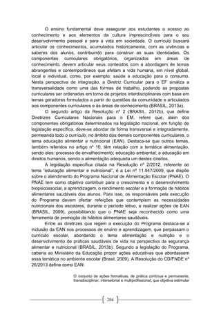 204
O ensino fundamental deve assegurar aos estudantes o acesso ao
conhecimento e aos elementos da cultura imprescindíveis para o seu
desenvolvimento pessoal e para a vida em sociedade. O currículo buscará
articular os conhecimentos, acumulados historicamente, com as vivências e
saberes dos alunos, contribuindo para construir as suas identidades. Os
componentes curriculares obrigatórios, organizados em áreas de
conhecimento, devem articular seus conteúdos com a abordagem de temas
abrangentes e contemporâneos que afetam a vida humana, em nível global,
local e individual, como, por exemplo: saúde e educação para o consumo.
Nesta perspectiva de integração, a Diretriz Curricular para o EF sinaliza a
transversalidade como uma das formas de trabalho, podendo as propostas
curriculares ser ordenadas em torno de projetos interdisciplinares com base em
temas geradores formulados a partir de questões da comunidade e articulados
aos componentes curriculares e às áreas de conhecimento (BRASIL, 2013a).
O segundo artigo da Resolução nº 2 (BRASIL, 2012b), que define
Diretrizes Curriculares Nacionais para o EM, refere que, além dos
componentes obrigatórios determinados na legislação nacional, em função de
legislação específica, deve-se abordar de forma transversal e integradamente,
permeando todo o currículo, no âmbito dos demais componentes curriculares, o
tema educação alimentar e nutricional (EAN). Destaca-se que outros temas,
também referidos no artigo nº 10, têm relação com a temática alimentação,
sendo eles: processo de envelhecimento; educação ambiental; e educação em
direitos humanos, sendo a alimentação adequada um destes direitos.
A legislação específica citada na Resolução nº 2/2012, referente ao
tema “educação alimentar e nutricional”, é a Lei nº 11.947/2009, que dispõe
sobre o atendimento do Programa Nacional de Alimentação Escolar (PNAE). O
PNAE tem como objetivo contribuir para o crescimento e o desenvolvimento
biopsicossocial, a aprendizagem, o rendimento escolar e a formação de hábitos
alimentares saudáveis dos alunos. Para isso, os responsáveis pela execução
do Programa devem ofertar refeições que contemplem as necessidades
nutricionais dos escolares, durante o período letivo, e realizar ações de EAN
(BRASIL, 2009), possibilitando que o PNAE seja reconhecido como uma
ferramenta de promoção de hábitos alimentares saudáveis.
Entre as diretrizes que regem a execução do Programa destaca-se a
inclusão da EAN nos processos de ensino e aprendizagem, que perpassam o
currículo escolar, abordando o tema alimentação e nutrição e o
desenvolvimento de práticas saudáveis de vida na perspectiva da segurança
alimentar e nutricional (BRASIL, 2013b). Segundo a legislação do Programa,
caberia ao Ministério da Educação propor ações educativas que abordassem
essa temática no ambiente escolar (Brasil, 2009). A Resolução do CD/FNDE nº
26/2013 define como EAN:
O conjunto de ações formativas, de prática contínua e permanente,
transdisciplinar, intersetorial e multiprofissional, que objetiva estimular
 
