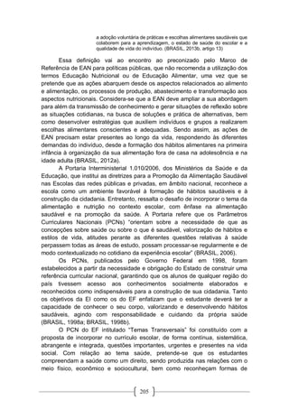205
a adoção voluntária de práticas e escolhas alimentares saudáveis que
colaborem para a aprendizagem, o estado de saúde do escolar e a
qualidade de vida do indivíduo. (BRASIL, 2013b, artigo 13)
Essa definição vai ao encontro ao preconizado pelo Marco de
Referência de EAN para políticas públicas, que não recomenda a utilização dos
termos Educação Nutricional ou de Educação Alimentar, uma vez que se
pretende que as ações abarquem desde os aspectos relacionados ao alimento
e alimentação, os processos de produção, abastecimento e transformação aos
aspectos nutricionais. Considera-se que a EAN deve ampliar a sua abordagem
para além da transmissão de conhecimento e gerar situações de reflexão sobre
as situações cotidianas, na busca de soluções e prática de alternativas, bem
como desenvolver estratégias que auxiliem indivíduos e grupos a realizarem
escolhas alimentares conscientes e adequadas. Sendo assim, as ações de
EAN precisam estar presentes ao longo da vida, respondendo às diferentes
demandas do indivíduo, desde a formação dos hábitos alimentares na primeira
infância à organização da sua alimentação fora de casa na adolescência e na
idade adulta (BRASIL, 2012a).
A Portaria Interministerial 1.010/2006, dos Ministérios da Saúde e da
Educação, que institui as diretrizes para a Promoção da Alimentação Saudável
nas Escolas das redes públicas e privadas, em âmbito nacional, reconhece a
escola como um ambiente favorável à formação de hábitos saudáveis e à
construção da cidadania. Entretanto, ressalta o desafio de incorporar o tema da
alimentação e nutrição no contexto escolar, com ênfase na alimentação
saudável e na promoção da saúde. A Portaria refere que os Parâmetros
Curriculares Nacionais (PCNs) “orientam sobre a necessidade de que as
concepções sobre saúde ou sobre o que é saudável, valorização de hábitos e
estilos de vida, atitudes perante as diferentes questões relativas à saúde
perpassem todas as áreas de estudo, possam processar-se regularmente e de
modo contextualizado no cotidiano da experiência escolar” (BRASIL, 2006).
Os PCNs, publicados pelo Governo Federal em 1998, foram
estabelecidos a partir da necessidade e obrigação do Estado de construir uma
referência curricular nacional, garantindo que os alunos de qualquer região do
país tivessem acesso aos conhecimentos socialmente elaborados e
reconhecidos como indispensáveis para a construção de sua cidadania. Tanto
os objetivos da EI como os do EF enfatizam que o estudante deverá ter a
capacidade de conhecer o seu corpo, valorizando e desenvolvendo hábitos
saudáveis, agindo com responsabilidade e cuidando da própria saúde
(BRASIL, 1998a; BRASIL, 1998b).
O PCN do EF intitulado “Temas Transversais” foi constituído com a
proposta de incorporar no currículo escolar, de forma contínua, sistemática,
abrangente e integrada, questões importantes, urgentes e presentes na vida
social. Com relação ao tema saúde, pretende-se que os estudantes
compreendam a saúde como um direito, sendo produzida nas relações com o
meio físico, econômico e sociocultural, bem como reconheçam formas de
 