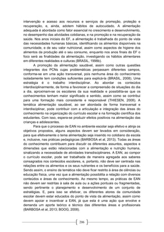 206
intervenção e acesso aos recursos e serviços de promoção, proteção e
recuperação, e, ainda, adotem hábitos de autocuidado. A alimentação
adequada é abordada como fator essencial no crescimento e desenvolvimento,
no desempenho das atividades cotidianas, e na promoção e na recuperação da
saúde. Nos anos iniciais do EF, a alimentação é trabalhada do ponto de vista
das necessidades humanas básicas, identificando os alimentos disponíveis na
comunidade, e de seu valor nutricional, assim como aspectos de higiene dos
alimentos da produção até o seu consumo, enquanto nos anos finais do EF o
foco será as finalidades da alimentação, investigando os hábitos alimentares
em diferentes realidades e culturas (BRASIL, 1998b).
A promoção da alimentação saudável, assim como outras questões
integrantes dos PCNs cujas problemáticas perpassam diferentes campos,
conforma-se em uma ação transversal, pois nenhuma área do conhecimento
isoladamente tem condições suficientes para explicá-la (BRASIL, 2008). Uma
estratégia é o trabalho interdisciplinar. Ao abordar os conteúdos
interdisciplinarmente, de forma a favorecer a compreensão de situações do dia
a dia, aproximam-se os escolares da sua realidade e possibilita-se que os
conhecimentos tenham maior significado e sentido, assim como se contribui
para uma formação mais consistente e responsável (THIESEN, 2008). A
temática alimentação saudável, ao ser abordada de forma transversal e
interdisciplinar, pode contribuir com a articulação e integração das áreas do
conhecimento na organização do currículo escolar e na formação científica dos
estudantes. Com isso, espera-se produzir efeitos positivos na alimentação das
crianças e adolescentes.
Para que o processo de EAN no ambiente escolar seja efetivo e atinja os
objetivos propostos, alguns aspectos devem ser levados em consideração,
para que efetivamente o tema alimentação seja inserido no cotidiano da escola
e, inclusive, nas práticas pedagógicas (BARBOSA et al, 2013). Todas as áreas
do conhecimento contribuem para discutir os diferentes assuntos, aspectos e
dimensões que estão relacionadas com a alimentação e nutrição humana,
sinalizando a necessidade de atividades transdisciplinares. A EAN, ao compor
o currículo escolar, pode ser trabalhada de maneira agregada aos saberes
consagrados nos conteúdos escolares, e, portanto, não deve ser centrada nas
relações entre os alimentos e os seus nutrientes e os benefícios para a saúde.
Sendo assim, o ensino da temática não deve ficar restrito à área de ciências ou
educação física, uma vez que a alimentação possibilita a relação com diversos
conteúdos e áreas de conhecimento. Ao mesmo tempo, as práticas de EAN
não devem ser restritas à sala de aula ou a ações pontuais ou fragmentadas,
sendo pertinente o planejamento e desenvolvimento de um conjunto de
estratégias. E, para isso se efetivar, os diferentes atores da comunidade
escolar devem estar educados do ponto de vista da alimentação, assim como
devem apoiar e incentivar a EAN, já que esta é uma ação que envolve e
demanda um aporte teórico e técnico das diferentes áreas e profissionais
(BARBOSA et al, 2013; BOOG, 2008).
 