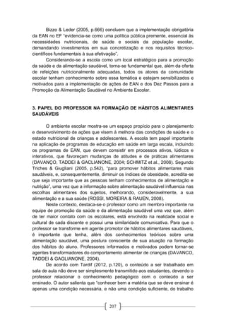 207
Bizzo & Leder (2005, p.666) concluem que a implementação obrigatória
da EAN no EF “evidencia-se como uma política pública premente, essencial às
necessidades nutricionais, de saúde e sociais da população escolar,
demandando investimentos em sua concretização e nos requisitos técnico-
científicos fundamentais à sua efetivação”.
Considerando-se a escola como um local estratégico para a promoção
da saúde e da alimentação saudável, torna-se fundamental que, além da oferta
de refeições nutricionalmente adequadas, todos os atores da comunidade
escolar tenham conhecimento sobre essa temática e estejam sensibilizados e
motivados para a implementação de ações de EAN e dos Dez Passos para a
Promoção da Alimentação Saudável no Ambiente Escolar.
3. PAPEL DO PROFESSOR NA FORMAÇÃO DE HÁBITOS ALIMENTARES
SAUDÁVEIS
O ambiente escolar mostra-se um espaço propício para o planejamento
e desenvolvimento de ações que visem à melhora das condições de saúde e o
estado nutricional de crianças e adolescentes. A escola tem papel importante
na aplicação de programas de educação em saúde em larga escala, incluindo
os programas de EAN, que devem consistir em processos ativos, lúdicos e
interativos, que favoreçam mudanças de atitudes e de práticas alimentares
(DAVANÇO, TADDEI & GACLIANONE, 2004; SCHMITZ et al., 2008). Segundo
Triches & Giugliani (2005, p.542), “para promover hábitos alimentares mais
saudáveis, e, consequentemente, diminuir os índices de obesidade, acredita-se
que seja importante que as pessoas tenham conhecimentos de alimentação e
nutrição”, uma vez que a informação sobre alimentação saudável influencia nas
escolhas alimentares dos sujeitos, melhorando, consideravelmente, a sua
alimentação e a sua saúde (ROSSI, MOREIRA & RAUEN, 2008).
Neste contexto, destaca-se o professor como um membro importante na
equipe de promoção da saúde e da alimentação saudável uma vez que, além
de ter maior contato com os escolares, está envolvido na realidade social e
cultural de cada discente e possui uma similaridade comunicativa. Para que o
professor se transforme em agente promotor de hábitos alimentares saudáveis,
é importante que tenha, além dos conhecimentos teóricos sobre uma
alimentação saudável, uma postura consciente de sua atuação na formação
dos hábitos do aluno. Professores informados e motivados podem tornar-se
agentes transformadores do comportamento alimentar de crianças (DAVANCO,
TADDEI & GAGLIANONE, 2004).
De acordo com Tardif (2012, p.120), o conteúdo a ser trabalhado em
sala de aula não deve ser simplesmente transmitido aos estudantes, devendo o
professor relacionar o conhecimento pedagógico com o conteúdo a ser
ensinado. O autor salienta que “conhecer bem a matéria que se deve ensinar é
apenas uma condição necessária, e não uma condição suficiente, do trabalho
 