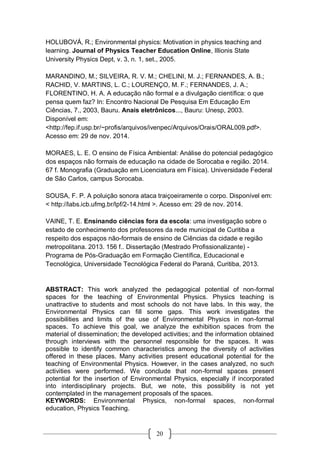 20
HOLUBOVÁ, R.; Environmental physics: Motivation in physics teaching and
learning. Journal of Physics Teacher Education Online, Illionis State
University Physics Dept, v. 3, n. 1, set., 2005.
MARANDINO, M.; SILVEIRA, R. V. M.; CHELINI, M. J.; FERNANDES, A. B.;
RACHID, V. MARTINS, L. C.; LOURENÇO, M. F.; FERNANDES, J. A.;
FLORENTINO, H. A. A educação não formal e a divulgação científica: o que
pensa quem faz? In: Encontro Nacional De Pesquisa Em Educação Em
Ciências, 7., 2003, Bauru. Anais eletrônicos..., Bauru: Unesp, 2003.
Disponível em:
<http://fep.if.usp.br/~profis/arquivos/ivenpec/Arquivos/Orais/ORAL009.pdf>.
Acesso em: 29 de nov. 2014.
MORAES, L. E. O ensino de Física Ambiental: Análise do potencial pedagógico
dos espaços não formais de educação na cidade de Sorocaba e região. 2014.
67 f. Monografia (Graduação em Licenciatura em Física). Universidade Federal
de São Carlos, campus Sorocaba.
SOUSA, F. P. A poluição sonora ataca traiçoeiramente o corpo. Disponível em:
< http://labs.icb.ufmg.br/lpf/2-14.html >. Acesso em: 29 de nov. 2014.
VAINE, T. E. Ensinando ciências fora da escola: uma investigação sobre o
estado de conhecimento dos professores da rede municipal de Curitiba a
respeito dos espaços não-formais de ensino de Ciências da cidade e região
metropolitana. 2013. 156 f.. Dissertação (Mestrado Profissionalizante) -
Programa de Pós-Graduação em Formação Científica, Educacional e
Tecnológica, Universidade Tecnológica Federal do Paraná, Curitiba, 2013.
ABSTRACT: This work analyzed the pedagogical potential of non-formal
spaces for the teaching of Environmental Physics. Physics teaching is
unattractive to students and most schools do not have labs. In this way, the
Environmental Physics can fill some gaps. This work investigates the
possibilities and limits of the use of Environmental Physics in non-formal
spaces. To achieve this goal, we analyze the exhibition spaces from the
material of dissemination; the developed activities; and the information obtained
through interviews with the personnel responsible for the spaces. It was
possible to identify common characteristics among the diversity of activities
offered in these places. Many activities present educational potential for the
teaching of Environmental Physics. However, in the cases analyzed, no such
activities were performed. We conclude that non-formal spaces present
potential for the insertion of Environmental Physics, especially if incorporated
into interdisciplinary projects. But, we note, this possibility is not yet
contemplated in the management proposals of the spaces.
KEYWORDS: Environmental Physics, non-formal spaces, non-formal
education, Physics Teaching.
 