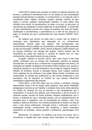 209
Tardif (2012) sinaliza dois excessos ao definir os saberes docentes. No
primeiro, o professor é considerado como um ser dotado de uma racionalidade
baseada exclusivamente na cognição, no conhecimento, e, no segundo, tudo é
considerado saber, hábitos, emoções, intuição, opiniões, maneira de agir,
regras e normas, qualquer representação cotidiana. O autor define esse
conceito como sendo “os pensamentos, as ideias, os juízos, os discursos, os
argumentos que obedeçam a certas exigências de racionalidade”. O sujeito fala
ou age racionalmente quando ele é capaz de justificar, por meio de razões,
declarações e procedimentos, a permanência ou o valor de seu discurso ou
ação, no momento em que é questionado por outra pessoa (TARDIF, 2012,
p.199).
Os saberes que servem de base para o ensino não se limitam a
conteúdos bem delimitados, que dependem de um conhecimento
especializado. Grande parte dos saberes “não correspondem aos
conhecimentos teóricos obtidos na universidade e produzidos pelas pesquisas
na área da Educação” (TARDIF, 2012). Soares & Bejerano (2008) referem que
as crenças interferem nas atitudes dos sujeitos, mesmo quando não há
consciência do papel que exercem e, quando se depara com um novo
conhecimento, eles estará imbuído de suas crenças.
Custódio, Clement & Ferreira (2012), bem como Paiva & Del Prett
(2009), verificaram que as crenças dos professores orientam as práticas
educacionais, em sala de aula, e influenciam na aprendizagem dos alunos. Os
resultados do trabalho de Bejarano & Carvalho (2003) sinalizam que, quando o
estudante ingressa no curso de licenciatura, traz consigo as imagens vividas do
trabalho do professor durante a educação básica, tanto imagens positivas
como negativas do ser professor e seu papel. Neste sentido, consideram que
compreender as crenças dos professores ou dos futuros professores é uma
promissora rota de pesquisa na medida em que crenças influenciam
percepções e julgamentos das pessoas.
Tardif (2012, p.144-145) refere que ao ensinar o professor emprega
determinados meios a fim de atingir certos objetivos. Para atingir finalidades
pedagógicas inerentes ao seu trabalho, o professor deve tomar certas decisões
em função do contexto em que se encontra e das contingências que o
caracterizam. O conjunto dos saberes, que fundamentam o ato de ensinar no
ambiente escolar, provém de fontes diversas: relações estabelecidas com a
família, o ambiente de vida, a formação escolar, com os estabelecimentos de
formação para o magistério, com as ferramentas de trabalho, como livro
didático e cadernos de leitura, com a prática profissional na escola e na sala de
aula, e com outros professores; formação inicial e continuada; currículo e
socialização escolar; conhecimento das disciplinas a serem ensinadas;
experiência na profissão; cultura pessoal e profissional; aprendizagem com
pares.
Dificilmente um professor irá modificar sua forma de ensinar sem a
consciência a respeito das suas crenças sobre Educação. As crenças são
 