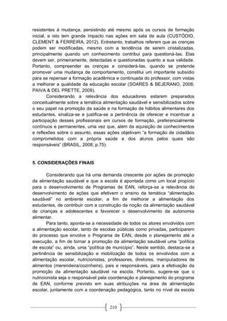 210
resistentes à mudança, persistindo até mesmo após os cursos de formação
inicial, e isto tem grande impacto nas ações em sala de aula (CUSTÓDIO,
CLEMENT & FERREIRA, 2012). Entretanto, trabalhos referem que as crenças
podem ser modificadas, mesmo com a tendência de serem cristalizadas,
principalmente quando um conhecimento contribui para questioná-las. Elas
devem ser, primeiramente, detectadas e questionadas quanto a sua validade.
Portanto, compreender as crenças e considerá-las, quando se pretende
promover uma mudança de comportamento, constitui um importante subsídio
para se repensar a formação acadêmica e continuada do professor, com vistas
a melhorar a qualidade da educação escolar (SOARES & BEJERANO, 2008;
PAIVA & DEL PRETTE, 2009).
Considerando a relevância dos educadores estarem preparados
conceitualmente sobre a temática alimentação saudável e sensibilizados sobre
o seu papel na promoção da saúde e na formação de hábitos alimentares dos
estudantes, sinaliza-se e justifica-se a pertinência de oferecer e incentivar a
participação desses profissionais em cursos de formação, preferencialmente
contínuos e permanentes, uma vez que, além da aquisição de conhecimentos
e reflexões sobre o assunto, essas ações objetivam “a formação de cidadãos
comprometidos com a própria saúde e dos alunos pelos quais são
responsáveis” (BRASIL, 2008, p.75).
5. CONSIDERAÇÕES FINAIS
Considerando que há uma demanda crescente por ações de promoção
da alimentação saudável e que a escola é apontada como um local propício
para o desenvolvimento de Programas de EAN, reforça-se a relevância do
desenvolvimento de ações que efetivem o ensino da temática “alimentação
saudável” no ambiente escolar, a fim de melhorar a alimentação dos
estudantes, de contribuir com a construção da noção da alimentação saudável
de crianças e adolescentes e favorecer o desenvolvimento da autonomia
alimentar.
Para tanto, aponta-se a necessidade de todos os atores envolvidos com
a alimentação escolar, tanto de escolas públicas como privadas, participarem
do processo que envolve o Programa de EAN, desde o planejamento até a
execução, a fim de tornar a promoção da alimentação saudável uma “política
de escola” ou, ainda, uma “política de município”. Neste sentido, destaca-se a
pertinência de sensibilização e mobilização de todos os envolvidos com a
alimentação escolar, nutricionistas, professores, diretores, manipuladores de
alimentos (merendeira/cozinheira), pais e responsáveis, para a efetivação da
promoção da alimentação saudável na escola. Portanto, sugere-se que o
nutricionista seja o responsável pela coordenação e planejamento do programa
de EAN, conforme previsto em suas atribuições na área de alimentação
escolar, juntamente com a coordenação pedagógica, tanto no nível da escola
 