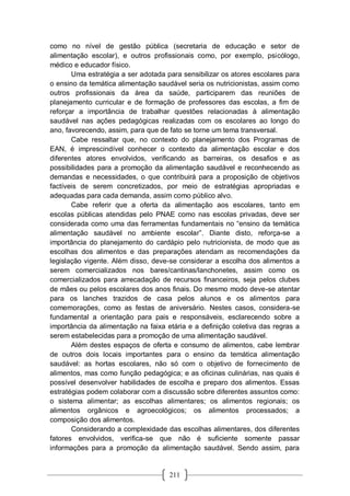 211
como no nível de gestão pública (secretaria de educação e setor de
alimentação escolar), e outros profissionais como, por exemplo, psicólogo,
médico e educador físico.
Uma estratégia a ser adotada para sensibilizar os atores escolares para
o ensino da temática alimentação saudável seria os nutricionistas, assim como
outros profissionais da área da saúde, participarem das reuniões de
planejamento curricular e de formação de professores das escolas, a fim de
reforçar a importância de trabalhar questões relacionadas à alimentação
saudável nas ações pedagógicas realizadas com os escolares ao longo do
ano, favorecendo, assim, para que de fato se torne um tema transversal.
Cabe ressaltar que, no contexto do planejamento dos Programas de
EAN, é imprescindível conhecer o contexto da alimentação escolar e dos
diferentes atores envolvidos, verificando as barreiras, os desafios e as
possibilidades para a promoção da alimentação saudável e reconhecendo as
demandas e necessidades, o que contribuirá para a proposição de objetivos
factíveis de serem concretizados, por meio de estratégias apropriadas e
adequadas para cada demanda, assim como público alvo.
Cabe referir que a oferta da alimentação aos escolares, tanto em
escolas públicas atendidas pelo PNAE como nas escolas privadas, deve ser
considerada como uma das ferramentas fundamentais no “ensino da temática
alimentação saudável no ambiente escolar”. Diante disto, reforça-se a
importância do planejamento do cardápio pelo nutricionista, de modo que as
escolhas dos alimentos e das preparações atendam as recomendações da
legislação vigente. Além disso, deve-se considerar a escolha dos alimentos a
serem comercializados nos bares/cantinas/lanchonetes, assim como os
comercializados para arrecadação de recursos financeiros, seja pelos clubes
de mães ou pelos escolares dos anos finais. Do mesmo modo deve-se atentar
para os lanches trazidos de casa pelos alunos e os alimentos para
comemorações, como as festas de aniversário. Nestes casos, considera-se
fundamental a orientação para pais e responsáveis, esclarecendo sobre a
importância da alimentação na faixa etária e a definição coletiva das regras a
serem estabelecidas para a promoção de uma alimentação saudável.
Além destes espaços de oferta e consumo de alimentos, cabe lembrar
de outros dois locais importantes para o ensino da temática alimentação
saudável: as hortas escolares, não só com o objetivo de fornecimento de
alimentos, mas como função pedagógica; e as oficinas culinárias, nas quais é
possível desenvolver habilidades de escolha e preparo dos alimentos. Essas
estratégias podem colaborar com a discussão sobre diferentes assuntos como:
o sistema alimentar; as escolhas alimentares; os alimentos regionais; os
alimentos orgânicos e agroecológicos; os alimentos processados; a
composição dos alimentos.
Considerando a complexidade das escolhas alimentares, dos diferentes
fatores envolvidos, verifica-se que não é suficiente somente passar
informações para a promoção da alimentação saudável. Sendo assim, para
 