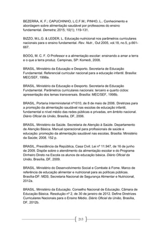 213
BEZERRA, K. F.; CAPUCHINHO, L.C.F.M.; PINHO, L.. Conhecimento e
abordagem sobre alimentação saudável por professores do ensino
fundamental. Demetra; 2015; 10(1); 119-131.
BIZZO, M.L.G. & LEDER, L. Educação nutricional nos parâmetros curriculares
nacionais para o ensino fundamental. Rev. Nutr., Out 2005, vol.18, no.5, p.661-
667.
BOOG, M. C. F. O Professor e a alimentação escolar: ensinando a amar a terra
e o que a terra produz. Campinas, SP: Komedi, 2008.
BRASIL. Ministério da Educação e Desporto. Secretaria de Educação
Fundamental. Referencial curricular nacional para a educação infantil. Brasília:
MEC/SEF, 1998a.
BRASIL. Ministério da Educação e Desporto. Secretaria de Educação
Fundamental. Parâmetros curriculares nacionais: terceiro e quarto ciclos:
apresentação dos temas transversais. Brasília: MEC/SEF, 1998b.
BRASIL. Portaria Interministerial nº1010, de 8 de maio de 2006. Diretrizes para
a promoção da alimentação saudável nas escolas de educação infantil,
fundamental e nível médio das redes públicas e privadas, em âmbito nacional.
Diário Oficial da União, Brasília, DF, 2006.
BRASIL. Ministério da Saúde. Secretaria de Atenção à Saúde. Departamento
de Atenção Básica. Manual operacional para profissionais de saúde e
educação: promoção da alimentação saudável nas escolas. Brasília: Ministério
da Saúde; 2008. 152 p.
BRASIL, Presidência da República, Casa Civil. Lei nº 11.947, de 16 de junho
de 2009. Dispõe sobre o atendimento da alimentação escolar e do Programa
Dinheiro Direto na Escola os alunos da educação básica. Diário Oficial da
União, Brasília, DF, 2009.
BRASIL. Ministério do Desenvolvimento Social e Combate à Fome. Marco de
referência de educação alimentar e nutricional para as políticas públicas.
Brasília-DF: MDS; Secretaria Nacional de Segurança Alimentar e Nutricional,
2012a.
BRASIL. Ministério da Educação. Conselho Nacional de Educação. Câmara de
Educação Básica. Resolução nº 2, de 30 de janeiro de 2012. Define Diretrizes
Curriculares Nacionais para o Ensino Médio. Diário Oficial da União, Brasília,
DF, 2012b.
 