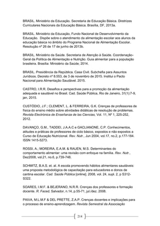 214
BRASIL. Ministério da Educação. Secretaria de Educação Básica. Diretrizes
Curriculares Nacionais da Educação Básica. Brasília, DF, 2013a.
BRASIL. Ministério da Educação, Fundo Nacional de Desenvolvimento da
Educação. Dispõe sobre o atendimento da alimentação escolar aos alunos da
educação básica no âmbito do Programa Nacional de Alimentação Escolar.
Resolução nº 26 de 17 de junho de 2013b.
BRASIL. Ministério da Saúde. Secretaria de Atenção à Saúde. Coordenação-
Geral da Política de Alimentação e Nutrição. Guia alimentar para a população
brasileira. Brasília: Ministério da Saúde; 2014.
BRASIL. Presidência da República. Casa Civil. Subchefia para Assuntos
Jurídicos. Decreto nº 8.553, de 3 de novembro de 2015. Institui o Pacto
Nacional para Alimentação Saudável. 2015.
CASTRO, I.R.R. Desafios e perspectivas para a promoção da alimentação
adequada e saudável no Brasil. Cad. Saúde Pública, Rio de Janeiro, 31(1):7-9,
jan, 2015.
CUSTÓDIO, J.F.; CLEMENT, L. & FERREIRA, G.K. Crenças de professores de
física do ensino médio sobre atividades didáticas de resolução de problemas.
Revista Electrónica de Enseñanza de las Ciencias, Vol. 11, Nº 1, 225-252,
2012.
DAVANÇO, G.M., TADDEI, J.A.A.C e GACLIANONE, C.P. Conhecimentos,
atitudes e práticas de professores de ciclo básico, expostos e não expostos a
Curso de Educação Nutricional. Rev. Nutr., Jun 2004, vol.17, no.2, p.177-184.
ISSN 1415-5273.
ROSSI, A.; MOREIRA, E.A.M. & RAUEN, M.S. Determinantes do
comportamento alimentar: uma revisão com enfoque na família. Rev. Nutr.,
Dez2008, vol.21, no.6, p.739-748.
SCHMITZ, B.A.S. et. al. A escola promovendo hábitos alimentares saudáveis:
uma proposta metodológica de capacitação para educadores e donos de
cantina escolar. Cad. Saúde Pública [online]. 2008, vol. 24, supl. 2, p S312-
S322.
SOARES, I.M.F. & BEJERANO, N.R.R. Crenças dos professores e formação
docente. R. Faced, Salvador, n.14, p.55-71, jul./dez. 2008.
PAIVA, M.L.M.F & DEL PRETTE, Z.A.P. Crenças docentes e implicações para
o processo de ensino-aprendizagem. Revista Semestral da Associação
 