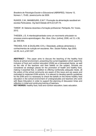 215
Brasileira de Psicologia Escolar e Educacional (ABRAPEE), Volume 13,
Número 1, 75-85, Janeiro/Junho de 2009.
RUWER, C.M.; MAINBOURG, E.M.T. Promoção da alimentação saudável em
escolas Particulares. Vig Sanit Debate 2015;3(1):67-74.
TARDIF, M. Saberes docentes e formação profissional. Petrópolis, RJ: Vozes,
2012.
THIESEN, J.S. A interdisciplinaridade como um movimento articulador no
processo ensino-aprendizagem. Rev. Bras. Educ. [online]. 2008, vol.13, n.39,
pp. 545-554.
TRICHES, R.M. & GIUGLIANI, E.R.J. Obesidade, práticas alimentares e
conhecimentos de nutrição em escolares. Rev. Saúde Pública, Ago 2005,
vol.39, no.4, p.541-547.
ABSTRACT : This paper aims to discuss the teaching of the healthy food
theme at school environment, presenting the current legislation which report the
inclusion of food and nutrition education (EAN) as a transversal theme, as well
as the role of the teachers and their beliefs on the subject. Schools are
considered as strategic places for the promotion of health and healthy food,
making it essential that, in addition to offering nutritionally adequate meals, all
the actors of the school community are aware of this issue and are aware and
motivated to implement EAN actions. It is relevant to develop specific guidelines
for the EAN and it is necessary to check the beliefs on the theme healthy food
education in the school environment of undergraduates and teachers who work
with Basic Education in order to support the planning of discussion times and
reflection in initial and continuing training of teachers.
KEY WORDS: healthy food, food and nutrition education, basic education.
 