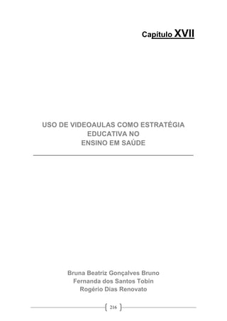 216
Capítulo XVII
USO DE VIDEOAULAS COMO ESTRATÉGIA
EDUCATIVA NO
ENSINO EM SAÚDE
__________________________________________
Bruna Beatriz Gonçalves Bruno
Fernanda dos Santos Tobin
Rogério Dias Renovato
 