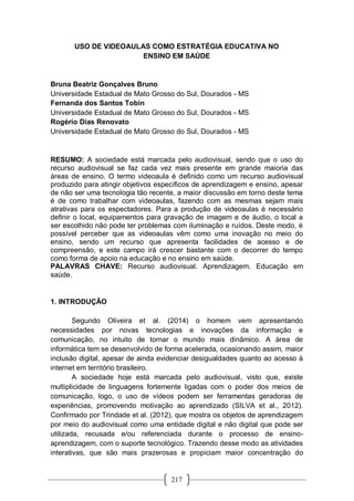 217
USO DE VIDEOAULAS COMO ESTRATÉGIA EDUCATIVA NO
ENSINO EM SAÚDE
Bruna Beatriz Gonçalves Bruno
Universidade Estadual de Mato Grosso do Sul, Dourados - MS
Fernanda dos Santos Tobin
Universidade Estadual de Mato Grosso do Sul, Dourados - MS
Rogério Dias Renovato
Universidade Estadual de Mato Grosso do Sul, Dourados - MS
RESUMO: A sociedade está marcada pelo audiovisual, sendo que o uso do
recurso audiovisual se faz cada vez mais presente em grande maioria das
áreas de ensino. O termo videoaula é definido como um recurso audiovisual
produzido para atingir objetivos específicos de aprendizagem e ensino, apesar
de não ser uma tecnologia tão recente, a maior discussão em torno deste tema
é de como trabalhar com videoaulas, fazendo com as mesmas sejam mais
atrativas para os espectadores. Para a produção de videoaulas é necessário
definir o local, equipamentos para gravação de imagem e de áudio, o local a
ser escolhido não pode ter problemas com iluminação e ruídos. Deste modo, é
possível perceber que as videoaulas vêm como uma inovação no meio do
ensino, sendo um recurso que apresenta facilidades de acesso e de
compreensão, e este campo irá crescer bastante com o decorrer do tempo
como forma de apoio na educação e no ensino em saúde.
PALAVRAS CHAVE: Recurso audiovisual. Aprendizagem. Educação em
saúde.
1. INTRODUÇÃO
Segundo Oliveira et al. (2014) o homem vem apresentando
necessidades por novas tecnologias e inovações da informação e
comunicação, no intuito de tornar o mundo mais dinâmico. A área de
informática tem se desenvolvido de forma acelerada, ocasionando assim, maior
inclusão digital, apesar de ainda evidenciar desigualdades quanto ao acesso à
internet em território brasileiro.
A sociedade hoje está marcada pelo audiovisual, visto que, existe
multiplicidade de linguagens fortemente ligadas com o poder dos meios de
comunicação, logo, o uso de vídeos podem ser ferramentas geradoras de
experiências, promovendo motivação ao aprendizado (SILVA et al., 2012).
Confirmado por Trindade et al. (2012), que mostra os objetos de aprendizagem
por meio do audiovisual como uma entidade digital e não digital que pode ser
utilizada, recusada e/ou referenciada durante o processo de ensino-
aprendizagem, com o suporte tecnológico. Trazendo desse modo as atividades
interativas, que são mais prazerosas e propiciam maior concentração do
 