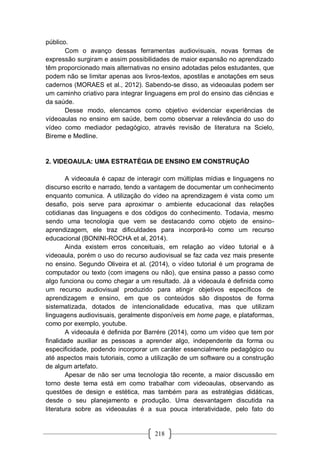 218
público.
Com o avanço dessas ferramentas audiovisuais, novas formas de
expressão surgiram e assim possibilidades de maior expansão no aprendizado
têm proporcionado mais alternativas no ensino adotadas pelos estudantes, que
podem não se limitar apenas aos livros-textos, apostilas e anotações em seus
cadernos (MORAES et al., 2012). Sabendo-se disso, as videoaulas podem ser
um caminho criativo para integrar linguagens em prol do ensino das ciências e
da saúde.
Desse modo, elencamos como objetivo evidenciar experiências de
vídeoaulas no ensino em saúde, bem como observar a relevância do uso do
vídeo como mediador pedagógico, através revisão de literatura na Scielo,
Bireme e Medline.
2. VIDEOAULA: UMA ESTRATÉGIA DE ENSINO EM CONSTRUÇÃO
A videoaula é capaz de interagir com múltiplas mídias e linguagens no
discurso escrito e narrado, tendo a vantagem de documentar um conhecimento
enquanto comunica. A utilização do vídeo na aprendizagem é vista como um
desafio, pois serve para aproximar o ambiente educacional das relações
cotidianas das linguagens e dos códigos do conhecimento. Todavia, mesmo
sendo uma tecnologia que vem se destacando como objeto de ensino-
aprendizagem, ele traz dificuldades para incorporá-lo como um recurso
educacional (BONINI-ROCHA et al, 2014).
Ainda existem erros conceituais, em relação ao vídeo tutorial e à
videoaula, porém o uso do recurso audiovisual se faz cada vez mais presente
no ensino. Segundo Oliveira et al. (2014), o vídeo tutorial é um programa de
computador ou texto (com imagens ou não), que ensina passo a passo como
algo funciona ou como chegar a um resultado. Já a videoaula é definida como
um recurso audiovisual produzido para atingir objetivos específicos de
aprendizagem e ensino, em que os conteúdos são dispostos de forma
sistematizada, dotados de intencionalidade educativa, mas que utilizam
linguagens audiovisuais, geralmente disponíveis em home page, e plataformas,
como por exemplo, youtube.
A videoaula é definida por Barrére (2014), como um vídeo que tem por
finalidade auxiliar as pessoas a aprender algo, independente da forma ou
especificidade, podendo incorporar um caráter essencialmente pedagógico ou
até aspectos mais tutoriais, como a utilização de um software ou a construção
de algum artefato.
Apesar de não ser uma tecnologia tão recente, a maior discussão em
torno deste tema está em como trabalhar com videoaulas, observando as
questões de design e estética, mas também para as estratégias didáticas,
desde o seu planejamento e produção. Uma desvantagem discutida na
literatura sobre as videoaulas é a sua pouca interatividade, pelo fato do
 