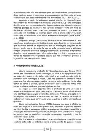 219
aluno/telespectador não interagir com quem está mediando os conhecimentos;
deste modo os alunos preferem que a pessoa apareça no vídeo e não somente
sua narração, pois desta forma facilita-se o aprendizado (DOTTA et al, 2013).
Aprender a partir de videoaulas poderá resultar no desenvolvimento
mais incisivo da modalidade de Educação à Distância (EAD). Para a utilização
de vídeos em um processo educativo, é necessário um planejamento criterioso
trazendo padrões de qualidade, não apenas concebido como um meio de
divulgação midiático, mas como uma estratégia de ensino, que pode ser
acessada com facilidade via internet, assim como o aluno poderá ver, rever,
interromper a transmissão, e até alterar a sequência de imagens (MANDARINO
et al., 2002).
Segundo Camargo (2011), o uso de videoaulas na modalidade EAD leva
o professor a replanejar os conteúdos de suas aulas, levando em consideração
que as mídias servem de suporte para que as mensagens cheguem até os
alunos, sendo que a migração da sala de aula presencial para a videoaula
compõe um desafio didático e pedagógico complexo. Salientado a importância
de categorizar a videoaula como gênero discursivo, pois é algo novo que surgiu
devido às necessidades de práticas sociais, que não vinculem as pessoas a
lugares físicos e momentos síncronos.
3. PRODUÇÃO DE VIDEOAULAS
Alguns cuidados na produção de videoaulas citados por Barrére (2014)
devem ser considerados como a definição do local e os equipamentos para
gravação de imagem e de áudio, este local a ser escolhido não pode ter
problemas com iluminação e ruídos. Caso não possam ser atendidas essas
considerações, algumas ações podem minimizar este problema, dentre elas,
fechar as portas e janelas, gravar em horários que o ambiente esteja mais
calmo, sinalizar o local para que não haja interrupções.
As etapas a serem seguidas para a produção de uma videoaula é
primeiramente definir um tema (conforme os objetivos a serem alcançados) e
uma abordagem pedagógica pretendida a ser usada. Antes da gravação deve-
se preparar todo material a ser utilizado, escolher os recursos tecnológicos,
elaborar um roteiro para servir como uma sequência e definir um local para
gravação.
Como regras básicas Barrére (2014) descreve que para a eficácia do
vídeo são: capturar a atenção do público-alvo, descrever o que será assistido
no vídeo; facilitar a atenção do público, usando exemplos claros; possibilitar a
construção do conhecimento; sensibilizar; elucidar; tecer uma história; reforçar
os pontos-chave do conteúdo; consolidar o conteúdo, resumindo o que foi
abordado; vídeos curtos.
Um dos recursos indispensáveis para a construção de uma videoaula é
o roteiro, este pode ser entendido como a forma escrita de qualquer recurso
 