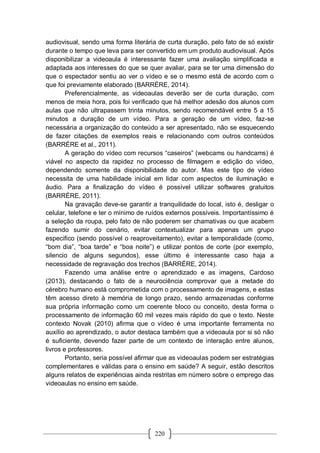 220
audiovisual, sendo uma forma literária de curta duração, pelo fato de só existir
durante o tempo que leva para ser convertido em um produto audiovisual. Após
disponibilizar a videoaula é interessante fazer uma avaliação simplificada e
adaptada aos interesses do que se quer avaliar, para se ter uma dimensão do
que o espectador sentiu ao ver o vídeo e se o mesmo está de acordo com o
que foi previamente elaborado (BARRÉRE, 2014).
Preferencialmente, as videoaulas deverão ser de curta duração, com
menos de meia hora, pois foi verificado que há melhor adesão dos alunos com
aulas que não ultrapassem trinta minutos, sendo recomendável entre 5 a 15
minutos a duração de um vídeo. Para a geração de um vídeo, faz-se
necessária a organização do conteúdo a ser apresentado, não se esquecendo
de fazer citações de exemplos reais e relacionando com outros conteúdos
(BARRÉRE et al., 2011).
A geração do vídeo com recursos “caseiros” (webcams ou handcams) é
viável no aspecto da rapidez no processo de filmagem e edição do vídeo,
dependendo somente da disponibilidade do autor. Mas este tipo de vídeo
necessita de uma habilidade inicial em lidar com aspectos de iluminação e
áudio. Para a finalização do vídeo é possível utilizar softwares gratuitos
(BARRÉRE, 2011).
Na gravação deve-se garantir a tranquilidade do local, isto é, desligar o
celular, telefone e ter o mínimo de ruídos externos possíveis. Importantíssimo é
a seleção da roupa, pelo fato de não poderem ser chamativas ou que acabem
fazendo sumir do cenário, evitar contextualizar para apenas um grupo
especifico (sendo possível o reaproveitamento), evitar a temporalidade (como,
“bom dia”, “boa tarde” e “boa noite”) e utilizar pontos de corte (por exemplo,
silencio de alguns segundos), esse último é interessante caso haja a
necessidade de regravação dos trechos (BARRÉRE, 2014).
Fazendo uma análise entre o aprendizado e as imagens, Cardoso
(2013), destacando o fato de a neurociência comprovar que a metade do
cérebro humano está comprometida com o processamento de imagens, e estas
têm acesso direto à memória de longo prazo, sendo armazenadas conforme
sua própria informação como um coerente bloco ou conceito, desta forma o
processamento de informação 60 mil vezes mais rápido do que o texto. Neste
contexto Novak (2010) afirma que o vídeo é uma importante ferramenta no
auxílio ao aprendizado, o autor destaca também que a videoaula por si só não
é suficiente, devendo fazer parte de um contexto de interação entre alunos,
livros e professores.
Portanto, seria possível afirmar que as videoaulas podem ser estratégias
complementares e válidas para o ensino em saúde? A seguir, estão descritos
alguns relatos de experiências ainda restritas em número sobre o emprego das
videoaulas no ensino em saúde.
 