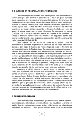 221
4. O EMPREGO DA VIDEOAULA NO ENSINO EM SAÚDE
Um dos exemplos encontrados foi à construção de uma videoaula com o
tema “Estratégias para controle do peso corporal – dieta”, em que é explicado
como o peso interfere na pressão arterial, usando imagens e demonstração do
funcionamento de mangueiras, que serviram exemplificar os vasos sanguíneos,
a fim de os usuários do serviço de saúde pudessem entender a importância de
manter o peso ideal. Ao final do vídeo, foi realizada a avaliação da videoaula
através de um quadro-síntese revisando os tópicos abordados ao longo do
vídeo. A autora expõe que a maior dificuldade foi sincronizar as cenas
gravadas com o áudio e também acertar as imagens e as filmagens. A
videoaula finalizada contou com seis minutos e 50 segundos, sendo feito
alguns questionamentos para as pessoas que assistiam ao vídeo, promovendo
maior interação (VIDIGAL, 2012).
Outro exemplo foi no estudo de Junior et al. (2005), onde foi
apresentado o processo de produção e validação de um vídeo educacional
planejado para apoio à disciplina de Farmacologia, do curso de Medicina, da
Universidade Federal do Rio Grande do Sul, descrevendo recursos humanos e
técnicos. O fio condutor do vídeo foi à apresentação do professor, em estúdio,
com as anotações habitualmente utilizadas em aulas presenciais e de recursos
técnicos que possibilitaram a reprodução de uma imagem quase profissional. A
versão final foi colocada em DVD; a edição e finalização do trabalho permitiram
que o audiovisual fosse interpretado como videoaula, já que o acesso ocorreu
sem a necessidade da presença do professor, configurando como apoio às
aulas presenciais. Dentre as conclusões desse relato, estão que a construção
de aulas gravadas foi viável e contribuíram para o ensino de qualidade.
Moraes et al. (2012) relata a confecção e uso de recursos didáticos
como mini videoaulas para o auxílio aos discentes dos cursos da Saúde do
Centro Universitário Claretiano dos Batatais. A produção do material foi divida
em quatro etapas: Sorteio da dupla de alunos que ficariam responsáveis pelo
preparo da mini videoaula, análise deliberativa, discussões e relatório. A
exposição foi gravada com uma filmadora profissional, o material resultante foi
editado e para a gravação das videoaulas, foram utilizados roteiros de pré-
produção. As gravações aconteceram no laboratório de anatomia humana do
centro universitário. As videoaulas tiveram duração de 10 a 15 minutos, e foram
avaliadas como válidas para a consolidação do conhecimento.
5. CONSIDERAÇÕES FINAIS
Como considerações, evidenciamos que as videoaulas podem constituir-
se em estratégias alternativas, complementares e até inovadoras no ensino em
saúde. Uma das vantagens apontadas seriam o fácil acesso e a utilização das
linguagens audiovisuais. Outro ponto favorável está na produção desses
 