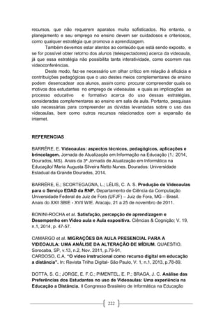 222
recursos, que não requerem aparatos muito sofisticados. No entanto, o
planejamento e seu emprego no ensino devem ser cuidadosos e criteriosos,
como qualquer estratégia que promova a aprendizagem.
Também devemos estar atentos ao conteúdo que está sendo exposto, e
se for possível obter retorno dos alunos (telespectadores) acerca da videoaula,
já que essa estratégia não possibilita tanta interatividade, como ocorrem nas
videoconferências.
Deste modo, faz-se necessário um olhar crítico em relação à eficácia e
contribuições pedagógicas que o uso destes meios complementares de ensino
podem desencadear aos alunos, assim como procurar compreender quais os
motivos dos estudantes no emprego de videoaulas e quais as implicações ao
processo educativo e formativo acerca do uso dessas estratégias,
consideradas complementares ao ensino em sala de aula. Portanto, pesquisas
são necessárias para compreender as dúvidas levantadas sobre o uso das
videoaulas, bem como outros recursos relacionados com a expansão da
internet.
REFERENCIAS
BARRÉRE, E. Videoaulas: aspectos técnicos, pedagógicos, aplicações e
brincolagem. Jornada de Atualização em Informação na Educação (1.: 2014,
Dourados, MS). Anais da 3ª Jornada de Atualização em Informática na
Educação/ Maria Augusta Silveira Netto Nunes. Dourados: Universidade
Estadual da Grande Dourados, 2014.
BARRÉRE, E.; SCORTEGAGNA, L.; LÉLIS, C. A. S. Produção de Videoaulas
para o Serviço EDAD da RNP. Departamento de Ciência da Computação
Universidade Federal de Juiz de Fora (UFJF) – Juiz de Fora, MG – Brasil.
Anais do XXII SBIE - XVII WIE. Aracaju, 21 a 25 de novembro de 2011.
BONINI-ROCHA et al. Satisfação, percepção de aprendizagem e
Desempenho em Vídeo aula e Aula expositiva. Ciências & Cognição; V. 19,
n.1, 2014, p. 47-57.
CAMARGO et al. MIGRAÇÕES DA AULA PRESENCIAL PARA A
VIDEOAULA: UMA ANÁLISE DA ALTERAÇÃO DE MÍDIUM. QUAESTIO,
Sorocaba, SP, v.13, n.2, Nov. 2011, p.79-91,
CARDOSO, C.A. “O video instrucional como recurso digital em educação
a distância”. In: Revista Trilha Digital- São Paulo, V. 1, n.1, 2013, p.78-89.
DOTTA, S. C.; JORGE, E. F.C.; PIMENTEL, E. P.; BRAGA, J. C. Análise das
Preferências dos Estudantes no uso de Videoaulas: Uma experiência na
Educação a Distância. II Congresso Brasileiro de Informática na Educação
 
