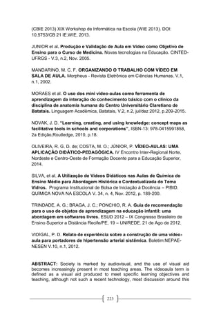223
(CBIE 2013) XIX Workshop de Informática na Escola (WIE 2013). DOI:
10.5753/CB 21 IE.WIE, 2013.
JUNIOR et al. Produção e Validação de Aula em Vídeo como Objetivo de
Ensino para o Curso de Medicina. Novas tecnologias na Educação. CINTED-
UFRGS - V.3, n.2, Nov. 2005.
MANDARINO, M. C. F. ORGANIZANDO O TRABALHO COM VÍDEO EM
SALA DE AULA. Morpheus - Revista Eletrônica em Ciências Humanas. V.1,
n.1, 2002.
MORAES et al. O uso dos mini vídeo-aulas como ferramenta de
aprendizagem da interação do conhecimento básico com o clínico da
disciplina de anatomia humana do Centro Universitário Claretiano de
Batatais. Linguagem Acadêmica, Batatais, V.2, n.2, jul/dez 2012, p.209-2015.
NOVAK, J. D. “Learning, creating, and using knowledge: concept maps as
facilitative tools in schools and corporations”, ISBN-13: 978-0415991858,
2a Edição,Routledge, 2010, p.18.
OLIVEIRA, R. G. D. de; COSTA, M. O.; JÚNIOR, P. VÍDEO-AULAS: UMA
APLICAÇÃO DIDÁTICO-PEDAGÓGICA. IV Encontro Inter-Regional Norte,
Nordeste e Centro-Oeste de Formação Docente para a Educação Superior,
2014.
SILVA, et al. A Utilização de Vídeos Didáticos nas Aulas de Química do
Ensino Médio para Abordagem Histórica e Contextualizada do Tema
Vidros. Programa Institucional de Bolsa de Iniciação à Docência – PIBID.
QUÍMICA NOVA NA ESCOLA V. 34, n. 4, Nov. 2012, p. 189-200.
TRINDADE, A. G.; BRAGA, J. C.; PONCHIO, R. A. Guia de recomendação
para o uso de objetos de aprendizagem na educação infantil: uma
abordagem em softwares livres. ESUD 2012 – IX Congresso Brasileiro de
Ensino Superior a Distância Recife/PE, 19 – UNIREDE. 21 de Ago de 2012.
VIDIGAL, P. D. Relato de experiência sobre a construção de uma vídeo-
aula para portadores de hipertensão arterial sistêmica. Boletim NEPAE-
NESEN V.10, n.1, 2012.
ABSTRACT: Society is marked by audiovisual, and the use of visual aid
becomes increasingly present in most teaching areas. The videoaula term is
defined as a visual aid produced to meet specific learning objectives and
teaching, although not such a recent technology, most discussion around this
 