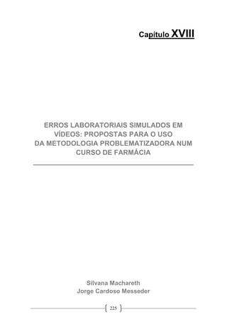 225
Capítulo XVIII
ERROS LABORATORIAIS SIMULADOS EM
VÍDEOS: PROPOSTAS PARA O USO
DA METODOLOGIA PROBLEMATIZADORA NUM
CURSO DE FARMÁCIA
__________________________________________
Silvana Machareth
Jorge Cardoso Messeder
 