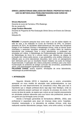 226
ERROS LABORATORIAIS SIMULADOS EM VÍDEOS: PROPOSTAS PARA O
USO DA METODOLOGIA PROBLEMATIZADORA NUM CURSO DE
FARMÁCIA
Silvana Machareth
Docente do curso de Farmácia, IFRJ-Realengo
Rio de Janeiro-RJ
Jorge Cardoso Messeder
Docente do Programa de Pós-Graduação Stricto Sensu em Ensino de Ciências
do IFRJ
Nilópolis-RJ
RESUMO: A presente pesquisa teve como mote o uso de mídias digitais na
sala de aula, e foi realizada no Curso de Farmácia do IFRJ, no primeiro
semestre de 2014. As atividades desenvolveram-se nas aulas das disciplinas
Estágio III em Análises Clínicas e Hematologia Clínica, onde os alunos foram
orientados a pesquisar situações problemas na prática diária da medicina
laboratorial que pudessem levar a erros laboratoriais, e pudessem ser
simuladas em vídeos. A Metodologia da Problematização (também chamada
de Metodologia do Arco) foi o ancore teórico que delineou as etapas de
produção dos vídeos pelos alunos, e que possibilitou uma análise criteriosa e
reflexão para os erros laboratoriais discutidos, bem como um planejamento
bem delineado para que os resultados fossem tratados nas aulas de Estágio
Supervisionado. A aplicação dos vídeos produzidos contribuiu para uma maior
humanização do ambiente de estágio curricular dos envolvidos, possibilitando
assim, uma aprendizagem significativa da realidade.
PALAVRAS CHAVE: ensino superior, simulações de erros laboratoriais,
metodologia da problematização.
1. INTRODUÇÃO
Segundo Almeida (2012) é importante que o ensino universitário
apresente um novo modelo de educação mais problematizadora, ou que
possibilite um real desenvolvimento de consciência crítica. Mas para isso é
importante que a relação professor-aluno seja algo mais fidedigno, onde os
alunos realmente possam participar em conjunto do processo de ensino. Em
cursos da área da saúde, se espera que o aluno ao ser inserido precocemente
em atividades práticas relevantes para sua futura vida profissional, possa ter
um ganho em sua formação como um todo.
Devido à formação generalista do farmacêutico (BRASIL, 2002), este
profissional é capacitado para atuar em diversas áreas como: hospitalar,
industrial, manipulação e no laboratório de análises clínicas, onde atua
realizando exames laboratoriais (sangue, fezes, urina entre outros); na função
 