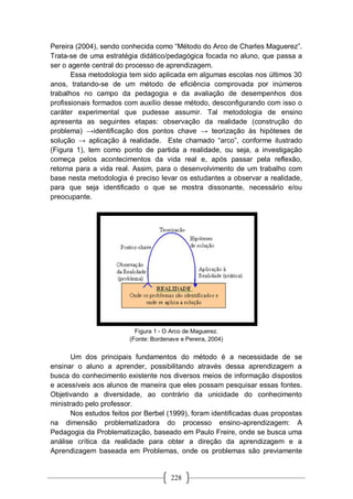 228
Pereira (2004), sendo conhecida como “Método do Arco de Charles Maguerez”.
Trata-se de uma estratégia didático/pedagógica focada no aluno, que passa a
ser o agente central do processo de aprendizagem.
Essa metodologia tem sido aplicada em algumas escolas nos últimos 30
anos, tratando-se de um método de eficiência comprovada por inúmeros
trabalhos no campo da pedagogia e da avaliação de desempenhos dos
profissionais formados com auxílio desse método, desconfigurando com isso o
caráter experimental que pudesse assumir. Tal metodologia de ensino
apresenta as seguintes etapas: observação da realidade (construção do
problema) →identificação dos pontos chave → teorização às hipóteses de
solução → aplicação à realidade. Este chamado “arco”, conforme ilustrado
(Figura 1), tem como ponto de partida a realidade, ou seja, a investigação
começa pelos acontecimentos da vida real e, após passar pela reflexão,
retorna para a vida real. Assim, para o desenvolvimento de um trabalho com
base nesta metodologia é preciso levar os estudantes a observar a realidade,
para que seja identificado o que se mostra dissonante, necessário e/ou
preocupante.
Figura 1 - O Arco de Maguerez.
(Fonte: Bordenave e Pereira, 2004)
Um dos principais fundamentos do método é a necessidade de se
ensinar o aluno a aprender, possibilitando através dessa aprendizagem a
busca do conhecimento existente nos diversos meios de informação dispostos
e acessíveis aos alunos de maneira que eles possam pesquisar essas fontes.
Objetivando a diversidade, ao contrário da unicidade do conhecimento
ministrado pelo professor.
Nos estudos feitos por Berbel (1999), foram identificadas duas propostas
na dimensão problematizadora do processo ensino-aprendizagem: A
Pedagogia da Problematização, baseado em Paulo Freire, onde se busca uma
análise crítica da realidade para obter a direção da aprendizagem e a
Aprendizagem baseada em Problemas, onde os problemas são previamente
 