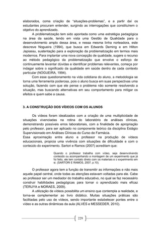 229
elaborados, coma criação de “situações-problemas”, e a partir daí os
estudantes procuram entender, surgindo as interrogações que constituírem o
objetivo do aprendizado.
A problematização tem sido apontada como uma estratégia pedagógica
na área da saúde, tendo em vista uma Gestão de Qualidade para o
desenvolvimento amplo dessa área, e nessa mesma linha norteadora, este
descreve Nogueira (1994), que busca em Edwards Deming e em Hilton
Japiassu, sustentação para a exploração da problematização em termos mais
modernos. Para implantar uma nova concepção de qualidade, sugere o recurso
ao método pedagógico da problematização que envolve o esforço de
continuamente levantar dúvidas e identificar problemas relevantes, começa por
indagar sobre o significado da qualidade em saúde dentro de cada contexto
particular (NOGUEIRA, 1994).
Com esse questionamento na vida cotidiana do aluno, a metodologia se
torna uma ferramenta poderosa, pois o aluno busca em suas perspectivas uma
solução, fazendo com que ele pense o problema não somente resolvendo a
situação, mas buscando alternativas em seu comportamento para mitigar os
efeitos e quem sabe a causa.
3. A CONSTRUÇÃO DOS VÍDEOS COM OS ALUNOS
Os vídeos foram idealizados com a criação de uma multiplicidade de
situações vivenciadas na rotina do laboratório de análises clínicas,
demonstrando possíveis erros laboratoriais, com a finalidade de apropriação
pelo professor, para ser aplicado no componente teórico da disciplina Estágio
Supervisionado em Análises Clínicas do Curso de Farmácia.
Essa aproximação entre aluno e professor na produção de vídeos
educacionais, propicia uma vivência com situações de dificuldade e com o
conteúdo do experimento. Sartori e Ramos (2007) acreditam que:
Quando o professor trabalha com vídeo, seja desenvolvendo
conteúdo ou acompanhando a montagem de um experimento que já
foi feito, ele tem contato direto com os materiais e o experimento em
si. (SARTORI E RAMOS, 2007, p.10).
O professor agora tem a função de transmitir as informações e não mais
aquele papel central, onde todas as atenções estavam voltadas para ele. Cabe
ao professor ser um mediador do trabalho educativo, no qual se faz necessário
construir habilidades pedagógicas para tornar o aprendizado mais eficaz
(TERUYA e MORAES, 2009).
A utilização de vídeos possibilita um ensino que contempla a realidade, e
torna-se complementar ao livro didático. Muitas situações práticas são
facilitadas pelo uso de vídeos, sendo importante estabelecer pontes entre o
vídeo e as outras dinâmicas da aula (ALVES e MESSEDER, 2010).
 