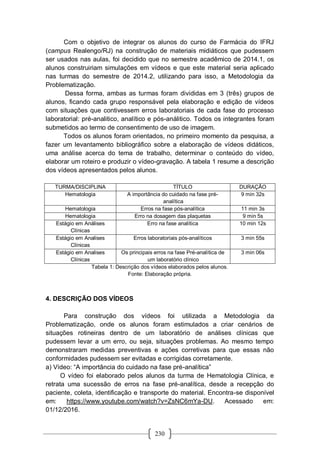 230
Com o objetivo de integrar os alunos do curso de Farmácia do IFRJ
(campus Realengo/RJ) na construção de materiais midiáticos que pudessem
ser usados nas aulas, foi decidido que no semestre acadêmico de 2014.1, os
alunos construiriam simulações em vídeos e que este material seria aplicado
nas turmas do semestre de 2014.2, utilizando para isso, a Metodologia da
Problematização.
Dessa forma, ambas as turmas foram divididas em 3 (três) grupos de
alunos, ficando cada grupo responsável pela elaboração e edição de vídeos
com situações que contivessem erros laboratoriais de cada fase do processo
laboratorial: pré-analitico, analítico e pós-análitico. Todos os integrantes foram
submetidos ao termo de consentimento de uso de imagem.
Todos os alunos foram orientados, no primeiro momento da pesquisa, a
fazer um levantamento bibliográfico sobre a elaboração de vídeos didáticos,
uma análise acerca do tema de trabalho, determinar o conteúdo do vídeo,
elaborar um roteiro e produzir o vídeo-gravação. A tabela 1 resume a descrição
dos vídeos apresentados pelos alunos.
TURMA/DISCIPLINA TÍTULO DURAÇÃO
Hematologia A importância do cuidado na fase pré-
analítica
9 min 32s
Hematologia Erros na fase pós-analítica 11 min 3s
Hematologia Erro na dosagem das plaquetas 9 min 5s
Estágio em Análises
Clínicas
Erro na fase analítica 10 min 12s
Estágio em Analises
Clínicas
Erros laboratoriais pós-analíticos 3 min 55s
Estágio em Analises
Clínicas
Os principais erros na fase Pré-analítica de
um laboratório clínico
3 min 06s
Tabela 1: Descrição dos vídeos elaborados pelos alunos.
Fonte: Elaboração própria.
4. DESCRIÇÃO DOS VÍDEOS
Para construção dos vídeos foi utilizada a Metodologia da
Problematização, onde os alunos foram estimulados a criar cenários de
situações rotineiras dentro de um laboratório de análises clínicas que
pudessem levar a um erro, ou seja, situações problemas. Ao mesmo tempo
demonstraram medidas preventivas e ações corretivas para que essas não
conformidades pudessem ser evitadas e corrigidas corretamente.
a) Vídeo: “A importância do cuidado na fase pré-analítica”
O vídeo foi elaborado pelos alunos da turma de Hematologia Clínica, e
retrata uma sucessão de erros na fase pré-analítica, desde a recepção do
paciente, coleta, identificação e transporte do material. Encontra-se disponível
em: https://www.youtube.com/watch?v=ZsNC6mYa-DU. Acessado em:
01/12/2016.
 