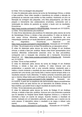 231
b) Vídeo: “Erro na dosagem das plaquetas”
O vídeo foi elaborado pelos alunos da turma de Hematologia Clínica, e retrata
a fase analítica. Esse vídeo ressalta a importância do cuidado e atenção do
profissional ao executar suas tarefas na fase analítica, mostrando um erro na
liberação da contagem das plaquetas, uma falsa plaquetopenia, por falta de
preparo e treinamento dos colaboradores envolvidos, culminando com a
reclamação da médica do paciente ao receber o laudo com os resultados.
Encontra-se disponível em:
https://www.youtube.com/watch?v=5DUZPR03R6A. Acessado em: 01/12/2016.
c) Vídeo: “Erros laboratoriais pós-analíticos”
O vídeo Erros laboratoriais pós-analíticos foi elaborado pelos alunos da turma
de Hematologia Clínica, e retrata a fase pós-analítica. O vídeo se divide em
dois casos clínicos diferentes, evidenciando a importância de uma
interpretação correta de um laudo laboratorial, podendo até mesmo gerar erros
no diagnóstico. Encontra-se disponível em:
https://www.youtube.com/watch?v=bkIzhCMGUWE. Acessado em: 01/12/2016.
d) Vídeo: “Os principais erros na fase Pré-analítica de um laboratório clínico”
O vídeo foi elaborado pelos alunos da turma de Estágio III em Análises
clínicas, e retrata a fase pré- analítica. Nesse vídeo foram apresentados cinco
cenários diferentes evidenciando possíveis erros na fase pré-analítica,
começando com a recepção das amostras até o transporte. Encontra-se
disponível em: https://www.youtube.com/watch?v=VnSemtvs-HA. Acessado
em: 01/12/2016.
e) Vídeo: “Erros na fase analítica”
O vídeo foi elaborado pelos alunos da turma de Estágio III em Análises
Clínicas, e retrata a fase pós- analítica. O vídeo inicia-se com uma
problemática: a paciente indo a uma consulta médica, mostrando para o
médico o laudo contendo o resultado de seus exames laboratoriais. A referida
paciente tem uma dúvida, pois havido feito o mesmo exame tempos atrás e os
resultados estavam muito diferentes. O médico achando incoerente pede para
que a mesma refaça todos para confirmação do laudo. Encontra-se disponível
em: https://www.youtube.com/watch?v=Dd_Hp6eRIo4. Acessado em:
01/12/2016. A partir daí na seqüência são demonstrados alguns procedimentos
incorretos dentro do setor técnico de um laboratório de análises clínicas, na
fase analítica, que podem levar a algum resultado de exame errado.
f) Vídeo: “Erros laboratoriais pós-analítico”
O vídeo foi elaborado pelos alunos da turma de Estágio III em Análises
clínicas, e retrata a fase pós- analítica. Inicia-se com uma entrevista a paciente
que foi atendida no Hospital Geral Adolfo Hogdman (fictício) e, a mesma foi
orientada a fazer um exame de sangue. Quando recebeu o resultado do
exame, realizado em um laboratório particular, percebeu que o exame era de
outra pessoa. O laboratório reteve o resultado e se negou a refazer outro
exame. Encontra-se disponível em:
https://www.youtube.com/watch?v=JyoFUqsuByc. Acessado em: 01/12/2016.
 