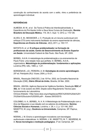 233
construção do conhecimento de acordo com o estilo, ritmo e preferência de
aprendizagem individual.
REFERÊNCIAS
ALMEIDA, M. M., et al. Da Teoria à Prática da Interdisciplinaridade: a
Experiência do Pró-Saúde Unifor e Seus Nove Cursos de Graduação. Revista
Brasileira de Educação Médica, 119, 36 (1, Supl. 1): 2012, p. 119-126.
ALVES, E. M.; MESSEDER, J. C. Produção de um recurso audiovisual com
enfoque CTS como instrumento facilitador do ensino experimental de ciências,
Experiências em Ensino de Ciências, v6(3), 2011, p. 100-117.
BATISTA N. et. al. O enfoque problematizador na formação de
profissionais da saúde, Centro de Desenvolvimento do Ensino Superior
em Saúde. Universidade Federal de São Paulo. São Paulo, SP, 2005.
BERBEL, N.A.N. A metodologia da problematização e os ensinamentos de
Paulo Freire: uma relação mais que perfeita. In: BERBEL, N.A.N.,
organizadora. Metodologia da problematização: fundamentos e aplicações.
Londrina (PR): UEL; 1999. p. 1-27.
BORDENAVE, J.D.; PEREIRA, A. M. Estratégias de ensino aprendizagem.
25ª ed. Petrópolis (RJ): Vozes; 2004, p.15-21.
BRASIL, Resolução CNE/CES, 2 de 19 Fev. 2002, do Conselho Nacional de
Educação (CNE), Diário Oficial da União, Brasília, 04 Mar. 2002.
BRASIL. ANVISA. Agência Nacional de Vigilância Sanitária. Resolução RDC nº
302, de 13 de outubro de 2005. Dispõe sobre Regulamento Técnico para
funcionamento de Laboratórios
Clínicos.Website: <http://www.sbac.org.br/legislacao/RDC%20302%20de%201
3%20de%20outubro%202005.pdf>. Acesso 28/03/2015.
COLOMBO, A. A.; BERBEL, N. A. N. A Metodologia da Problematização com o
Arco de Maguerez e sua relação com os saberes de professores. Semina:
Ciências Sociais e Humanas, Londrina, v. 28, n. 2, p. 121-146, 2007.
MASETTO, M. (org.). Docência na Universidade. Campinas, SP: Papirus,
1998.
MORAN, J. M. Ensino e aprendizagem inovadores com tecnologias
audiovisuais e telemáticas. In: MORAN, J. M.; MASETTO, M. T.; BEHRENS, M.
A. Novas tecnologias e mediação pedagógica. 3a
ed. Campinas, SP:
 