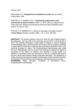234
Papirus, 2011.
NOGUEIRA, R. P. Perspectivas da qualidade em saúde. Rio de Janeiro:
Quality Mark, 1994.
SARTORI, A. F.; RAMOS, E. M. F. Ferramentas audiovisuais como
instrumento no ensino de física. SNEF, 17, 2007, São Luís. Disponível em:
<http://www.sbf1.sbfisica.org.br/eventos/snef/xvii/sys/resumos/t0263-2.pdf>.
Acesso em: 05 jan. 2015.
TERUYA, T. K. MORAES, R. A., Mídias na educação e formação docente.
Linhas Críticas, Brasília, Jul./Dez. 2009, v. 15, n. 29, p. 327-343.
ABSTRACT: The present research had as its motto the use of digital media in
the classroom, and was held at the pharmacy course IFRJ, in the first half of
2014. The activities developed in class stage III subjects in Clinical Analyses
and Hematology Clinic, where students were told to search situations problems
in daily practice of laboratory medicine that could lead to laboratory errors, and
could be simulated in videos. The Problematization Methodology (also called
the Arch Methodology) was the anchor that theoretical outlined the stages of
production of the videos by students, and allowing a careful review and
reflection to laboratory errors are discussed, as well as a well-laid planning so
that the results were treated through supervised internship. The application of
videos produced contributed to greater humanization of the curricular internship
environment of those involved, thus enabling a meaningful learning of reality.
KEYWORDS: higher education, simulation of laboratoriais errors,
problematization methodology.
 