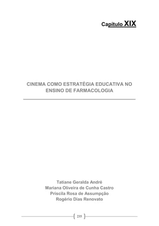 235
Capítulo XIX
CINEMA COMO ESTRATÉGIA EDUCATIVA NO
ENSINO DE FARMACOLOGIA
__________________________________________
Tatiane Geralda André
Mariana Oliveira de Cunha Castro
Priscila Rosa de Assumpção
Rogério Dias Renovato
 