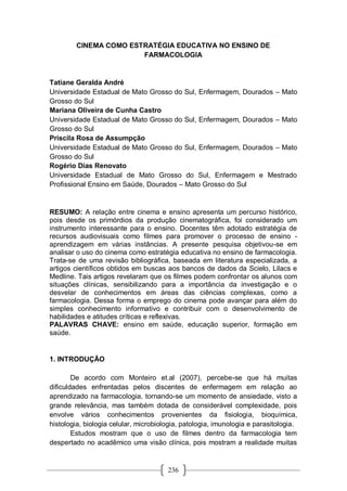 236
CINEMA COMO ESTRATÉGIA EDUCATIVA NO ENSINO DE
FARMACOLOGIA
Tatiane Geralda André
Universidade Estadual de Mato Grosso do Sul, Enfermagem, Dourados – Mato
Grosso do Sul
Mariana Oliveira de Cunha Castro
Universidade Estadual de Mato Grosso do Sul, Enfermagem, Dourados – Mato
Grosso do Sul
Priscila Rosa de Assumpção
Universidade Estadual de Mato Grosso do Sul, Enfermagem, Dourados – Mato
Grosso do Sul
Rogério Dias Renovato
Universidade Estadual de Mato Grosso do Sul, Enfermagem e Mestrado
Profissional Ensino em Saúde, Dourados – Mato Grosso do Sul
RESUMO: A relação entre cinema e ensino apresenta um percurso histórico,
pois desde os primórdios da produção cinematográfica, foi considerado um
instrumento interessante para o ensino. Docentes têm adotado estratégia de
recursos audiovisuais como filmes para promover o processo de ensino -
aprendizagem em várias instâncias. A presente pesquisa objetivou-se em
analisar o uso do cinema como estratégia educativa no ensino de farmacologia.
Trata-se de uma revisão bibliográfica, baseada em literatura especializada, a
artigos científicos obtidos em buscas aos bancos de dados da Scielo, Lilacs e
Medline. Tais artigos revelaram que os filmes podem confrontar os alunos com
situações clínicas, sensibilizando para a importância da investigação e o
desvelar de conhecimentos em áreas das ciências complexas, como a
farmacologia. Dessa forma o emprego do cinema pode avançar para além do
simples conhecimento informativo e contribuir com o desenvolvimento de
habilidades e atitudes críticas e reflexivas.
PALAVRAS CHAVE: ensino em saúde, educação superior, formação em
saúde.
1. INTRODUÇÃO
De acordo com Monteiro et.al (2007), percebe-se que há muitas
dificuldades enfrentadas pelos discentes de enfermagem em relação ao
aprendizado na farmacologia, tornando-se um momento de ansiedade, visto a
grande relevância, mas também dotada de considerável complexidade, pois
envolve vários conhecimentos provenientes da fisiologia, bioquímica,
histologia, biologia celular, microbiologia, patologia, imunologia e parasitologia.
Estudos mostram que o uso de filmes dentro da farmacologia tem
despertado no acadêmico uma visão clínica, pois mostram a realidade muitas
 