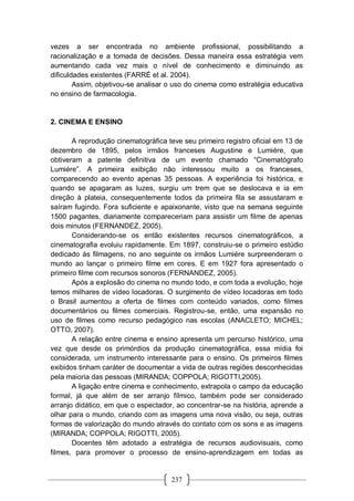 237
vezes a ser encontrada no ambiente profissional, possibilitando a
racionalização e a tomada de decisões. Dessa maneira essa estratégia vem
aumentando cada vez mais o nível de conhecimento e diminuindo as
dificuldades existentes (FARRÉ et al. 2004).
Assim, objetivou-se analisar o uso do cinema como estratégia educativa
no ensino de farmacologia.
2. CINEMA E ENSINO
A reprodução cinematográfica teve seu primeiro registro oficial em 13 de
dezembro de 1895, pelos irmãos franceses Augustine e Lumiére, que
obtiveram a patente definitiva de um evento chamado “Cinematógrafo
Lumiére”. A primeira exibição não interessou muito a os franceses,
comparecendo ao evento apenas 35 pessoas. A experiência foi histórica, e
quando se apagaram as luzes, surgiu um trem que se deslocava e ia em
direção à plateia, consequentemente todos da primeira fila se assustaram e
saíram fugindo. Fora suficiente e apaixonante, visto que na semana seguinte
1500 pagantes, diariamente compareceriam para assistir um filme de apenas
dois minutos (FERNANDEZ, 2005).
Considerando-se os então existentes recursos cinematográficos, a
cinematografia evoluiu rapidamente. Em 1897, construiu-se o primeiro estúdio
dedicado às filmagens, no ano seguinte os irmãos Lumiére surpreenderam o
mundo ao lançar o primeiro filme em cores. E em 1927 fora apresentado o
primeiro filme com recursos sonoros (FERNANDEZ, 2005).
Após a explosão do cinema no mundo todo, e com toda a evolução, hoje
temos milhares de vídeo locadoras. O surgimento de vídeo locadoras em todo
o Brasil aumentou a oferta de filmes com conteúdo variados, como filmes
documentários ou filmes comerciais. Registrou-se, então, uma expansão no
uso de filmes como recurso pedagógico nas escolas (ANACLETO; MICHEL;
OTTO, 2007).
A relação entre cinema e ensino apresenta um percurso histórico, uma
vez que desde os primórdios da produção cinematográfica, essa mídia foi
considerada, um instrumento interessante para o ensino. Os primeiros filmes
exibidos tinham caráter de documentar a vida de outras regiões desconhecidas
pela maioria das pessoas (MIRANDA; COPPOLA; RIGOTTI,2005).
A ligação entre cinema e conhecimento, extrapola o campo da educação
formal, já que além de ser arranjo fílmico, também pode ser considerado
arranjo didático, em que o espectador, ao concentrar-se na história, aprende a
olhar para o mundo, criando com as imagens uma nova visão, ou seja, outras
formas de valorização do mundo através do contato com os sons e as imagens
(MIRANDA; COPPOLA; RIGOTTI, 2005).
Docentes têm adotado a estratégia de recursos audiovisuais, como
filmes, para promover o processo de ensino-aprendizagem em todas as
 