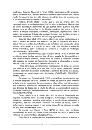 238
instâncias. Segundo Maestrelli e Ferrari (2006), tais iniciativas têm crescido,
sendo implementadas, desde o ensino fundamental até o universitário. Desse
modo, filmes comerciais têm sido utilizados em várias áreas do conhecimento,
a fim de contribuir no aprendizado dos alunos.
Todavia, Duarte (2009) ressalta que o uso do cinema com fins
pedagógicos requer conhecimento da história e teoria do cinema. Não se trata
de utilizar esse recurso como meio de fuga quando não se quer dar aula, mas
atentar para as informações do (s) filme(s) escolhido (s), sobre o gênero
fílmico, a direção e fotografia, o contexto, premiações, repercussões. Para a
autora, as narrativas fílmicas não apenas informam, mas também formam e
descrevem momentos ou histórias em uma linguagem singular.
Segundo Oliver et al. (2004), com o objetivo de formar os alunos para a
vida, o cinema representa um fenômeno de grande interesse educativo e
social. Por ser considerado um fenômeno de multidões, com espetáculo, vários
artistas, tem invasão e ocupação do tempo livre, mas também é usado de
forma informativa, como estratégia de aprender e estudar as mudanças
decorrentes do convívio social.
De acordo com Oliveira (2005) e Araújo e Sheid (2010), o cinema tem
contribuído para divulgar avanços das ciências, através de documentários e
dos filmes de ficção científica, porém o uso de dramas e comédias, também
são capazes de revelar conhecimentos desejados e alcançados, e assim,
mostrar como ocorre a inserção das ciências na cultura.
Filmes comerciais são ferramentas interessantes no campo do ensino
das ciências e da saúde, uma vez que muitos temas presentes nesses
artefatos estimulam discussões e reflexões no contexto da ciência e da saúde,
promovendo um aprendizado mais significativo (CAMARASA; ESCUBEDO;
PUBILL, 2007).
De acordo com Ferrándiz et al. (2010), muitos filmes têm elementos que
o tornam adequado para ser utilizado no campo educacional, pois combina
entretenimento, capacidade de comunicação e olhar crítico. Nos últimos anos,
têm aumentado experiências baseadas no uso de filmes comerciais no campo
das Ciências da Saúde com o intuito de reforçar o aprendizado já existente,
promover a mediação de conhecimentos e comportamentos, não só científicos,
mas também humanos.
Temas relacionados à saúde, têm sido de grande importância em
algumas disciplinas como: ciências biológicas, farmacologia, microbiologia,
psicologia, psiquiatria, genética, entre outras, e também temas referentes à
terapêutica, assunto comumente abordado em cursos de saúde, como a
enfermagem, conforme quadro 1, que mostra alguns filmes utilizados em sala
de aula (GALLAGHER et al. 2011).
De acordo com Santos e Noro (2013) os filmes com temáticas
relacionadas às áreas da saúde podem despertar no aluno a perspectiva
reflexiva e o entendimento de situações clinicas.
Desta forma, é preciso planejar antecipadamente os temas a abordar e
 
