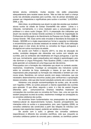 23
demais alunos, entretanto, muitas escolas não estão preparadas
adequadamente para receber esses alunos. “Não se trata de inserir a criança
surda nas atividades propostas para ouvintes, mas de pensar atividades que
possam ser integradoras e significativas para surdos e ouvintes.” (LACERDA,
2006, p. 20).
Além disso, os professores que atuam na sala das escolas que recebem
alunos surdos da cidade de Campo Grande/MS não sabem Libras e o
intérprete, normalmente, é o único mediador para a comunicação entre o
professor e o aluno surdo (Vargas, 2011). A preparação dos intérpretes que
atuam nas escolas de Campo Grande acontece no Centro de Capacitação de
Profissionais da Educação e de Atendimento às Pessoas com Surdez - CAS de
Campo Grande - MS. Esse centro está vinculado à Secretaria de Educação do
Estado - SED/MS e é o órgão responsável por formar e capacitar os intérpretes
e encaminhá-los para as escolas estaduais do estado do MS. Outra atribuição
desse grupo é criar sinais de termos ou conceitos da língua portuguesa e
divulgá-los em outros munícipios do estado.
De acordo com Feltrini e Gauche (2011), na área de educação de
surdos, condições desiguais são oferecidas aos surdos com relação aos
ouvintes, pois os conteúdos são trabalhados em língua portuguesa, o que faz
com que, normalmente, sejam prejudicados com relação à aprendizagem, pois
não dominam a Língua Portuguesa. Para Quadros (2006), o aluno surdo não
pode aprender um conteúdo em uma língua que ele não domina.
Preocupados com a formação dos intérpretes que atuam no contexto escolar,
resolvemos, inicialmente, investigar as concepções dos instrutores surdos
sobre os conceitos de força, aceleração e massa, já que eles são os
responsáveis pela preparação ou formação dos intérpretes e também por criar
novos sinais. Decidimos, em comum acordo com esses instrutores, que era
necessário desenvolvermos encontros (aulas) para verificarmos a apropriação
desses conceitos, visto que eles haviam estudado somente até o ensino médio.
Adotamos uma posição socioantropológica da surdez, pois, de acordo
com Vygotsky (1994), os surdos possuem a mesma capacidade dos ouvintes
para aprender. O que difere, segundo o autor, é o fato de usarem línguas
diferentes para comunicarem-se. Diversos trabalhos mostraram as
concepções dos ouvintes para os conceitos de Física, mas, uma vez que não
existem pesquisas na área da surdez, resolvemos investigar as concepções ou
os conceitos cotidianos dos surdos.
Os encontros foram fundamentados nos pressupostos da abordagem
histórico-cultural do desenvolvimento humano, focando principalmente nas
interações entre os surdos e a pesquisadora, pois, para Vygotsky (2008), os
conceitos cotidianos são construídos a partir das relações do indivíduo com
pessoas mais experientes (capaz), podendo ser adultos ou crianças.
De acordo com o autor, a gênese dos conceitos cotidianos
(espontâneos) é diferente dos conceitos científicos, visto que, enquanto os
conceitos cotidianos partem do concreto para o abstrato, os científicos partem
 