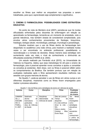 239
escolher os filmes que melhor se enquadram nas propostas a serem
trabalhadas, para que o aprendizado seja complementar e significativo.
3. CINEMA E FARMACOLOGIA: POSSIBILIDADES COMO ESTRATÉGIA
EDUCATIVA
Do ponto de vista de Monteiro et.al (2007), percebe-se que há muitas
dificuldades enfrentadas pelos discentes de enfermagem em relação ao
aprendizado na farmacologia, tornando-se um momento de ansiedade, visto a
grande relevância, mas também dotada de considerável complexidade, pois
envolve vários conhecimentos provenientes da fisiologia, bioquímica,
histologia, biologia celular, microbiologia, patologia, imunologia e parasitologia.
Estudos mostram que o uso de filmes dentro da farmacologia tem
despertado no acadêmico uma visão clínica, pois mostram a realidade muitas
vezes a ser encontrada no ambiente profissional, possibilitando a
racionalização e a tomada de decisões. Dessa maneira essa estratégia vem
aumentando cada vez mais o nível de conhecimento e diminuindo as
dificuldades existentes (FARRÉ et al. 2004).
Um estudo realizado por Ferrándiz et.al (2010), na Universidade de
Valencia na Espanha, relatou que essa metodologia foi útil para o ensino de
farmacologia, pois é possível aprender novos conceitos e ajudou a consolidar
os conceitos já existentes. Além disso, com os filmes é possível refletir sobre
os comportamentos da Bioética. Ele também pontuou que em relação às
avaliações realizadas após o filme apresentaram resultados melhores nas
sessões com grupos menores de alunos.
No Quadro 1, pode-se perceber o uso de filmes em vários cursos e em
diferentes disciplinas, mostrando como os filmes foram empregados para
mediar o processo educativo.
Quadro 1: Uso de filmes como estratégias de ensino em ciências da saúde.
Autores Curso Disciplina Filme Finalidade
educativa
do cinema
CAMARA
SA, J;
ESCUBE
DO, E;
PUBILL,
D. 2007.
Destinado a
alunos de
licenciatura e
graduados na
área de Ciências
da Saúde
Disciplinas
relacionadas às
Ciências de saúde
Óleo de Lorenzo
Tempo de
despertar
E a vida continua
Amar la vida –
Wit;
Hilary e Jackie;
Cobaias - Miss
Evers 'Boys.
Os filmes
foram
empregados
como
estratégias
educativas
em
estudantes
com
conheciment
o prévio de
farmacologia,
 