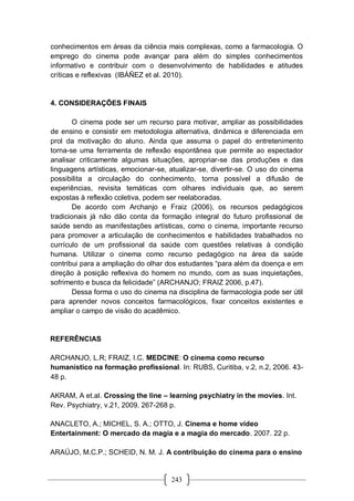 243
conhecimentos em áreas da ciência mais complexas, como a farmacologia. O
emprego do cinema pode avançar para além do simples conhecimentos
informativo e contribuir com o desenvolvimento de habilidades e atitudes
críticas e reflexivas (IBÁÑEZ et al. 2010).
4. CONSIDERAÇÕES FINAIS
O cinema pode ser um recurso para motivar, ampliar as possibilidades
de ensino e consistir em metodologia alternativa, dinâmica e diferenciada em
prol da motivação do aluno. Ainda que assuma o papel do entretenimento
torna-se uma ferramenta de reflexão espontânea que permite ao espectador
analisar criticamente algumas situações, apropriar-se das produções e das
linguagens artísticas, emocionar-se, atualizar-se, divertir-se. O uso do cinema
possibilita a circulação do conhecimento, torna possível a difusão de
experiências, revisita temáticas com olhares individuais que, ao serem
expostas à reflexão coletiva, podem ser reelaboradas.
De acordo com Archanjo e Fraiz (2006), os recursos pedagógicos
tradicionais já não dão conta da formação integral do futuro profissional de
saúde sendo as manifestações artísticas, como o cinema, importante recurso
para promover a articulação de conhecimentos e habilidades trabalhados no
currículo de um profissional da saúde com questões relativas à condição
humana. Utilizar o cinema como recurso pedagógico na área da saúde
contribui para a ampliação do olhar dos estudantes “para além da doença e em
direção à posição reflexiva do homem no mundo, com as suas inquietações,
sofrimento e busca da felicidade” (ARCHANJO; FRAIZ 2006, p.47).
Dessa forma o uso do cinema na disciplina de farmacologia pode ser útil
para aprender novos conceitos farmacológicos, fixar conceitos existentes e
ampliar o campo de visão do acadêmico.
REFERÊNCIAS
ARCHANJO, L.R; FRAIZ, I.C. MEDCINE: O cinema como recurso
humanístico na formação profissional. In: RUBS, Curitiba, v.2, n.2, 2006. 43-
48 p.
AKRAM, A et.al. Crossing the line – learning psychiatry in the movies. Int.
Rev. Psychiatry, v.21, 2009. 267-268 p.
ANACLETO, A.; MICHEL, S. A.; OTTO, J. Cinema e home vídeo
Entertainment: O mercado da magia e a magia do mercado. 2007. 22 p.
ARAÚJO, M.C.P.; SCHEID, N. M. J. A contribuição do cinema para o ensino
 